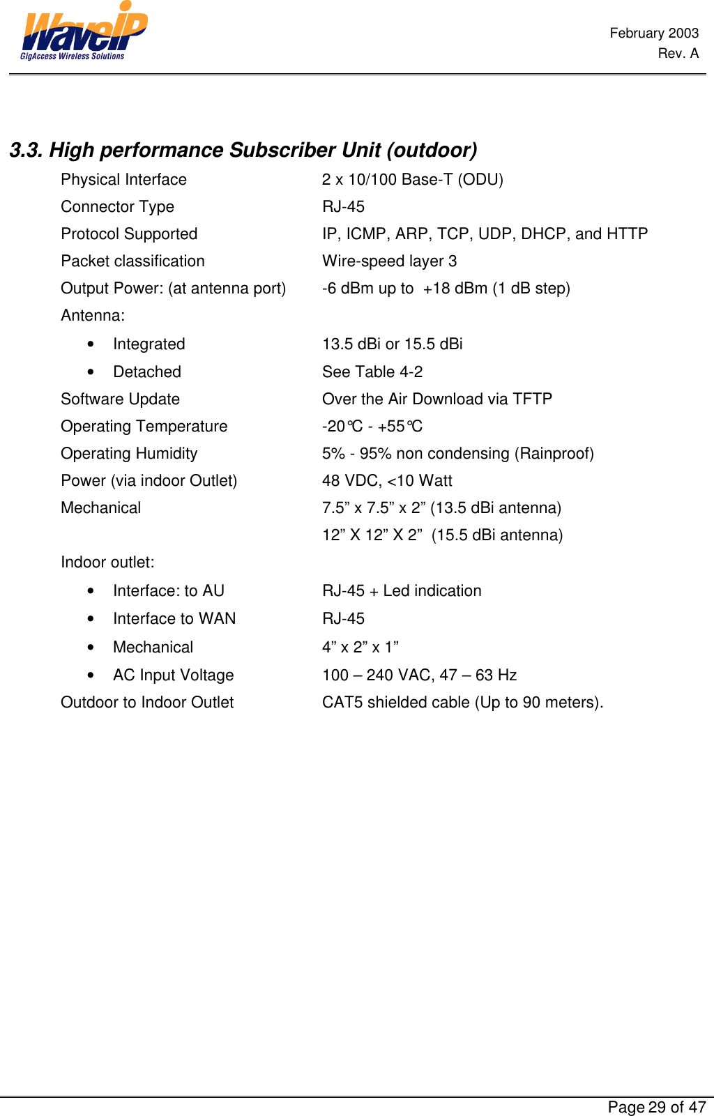  February 2003  Rev. A      Page 29 of 47   3.3. High performance Subscriber Unit (outdoor) Physical Interface             2 x 10/100 Base-T (ODU) Connector Type   RJ-45  Protocol Supported IP, ICMP, ARP, TCP, UDP, DHCP, and HTTP Packet classification Wire-speed layer 3 Output Power: (at antenna port) -6 dBm up to  +18 dBm (1 dB step) Antenna:  • Integrated   13.5 dBi or 15.5 dBi • Detached   See Table 4-2 Software Update   Over the Air Download via TFTP Operating Temperature -20°C - +55°C Operating Humidity 5% - 95% non condensing (Rainproof) Power (via indoor Outlet) 48 VDC, &lt;10 Watt   Mechanical 7.5” x 7.5” x 2” (13.5 dBi antenna)  12” X 12” X 2”  (15.5 dBi antenna)  Indoor outlet: • Interface: to AU    RJ-45 + Led indication • Interface to WAN    RJ-45 • Mechanical   4” x 2” x 1” • AC Input Voltage     100 – 240 VAC, 47 – 63 Hz      Outdoor to Indoor Outlet CAT5 shielded cable (Up to 90 meters).