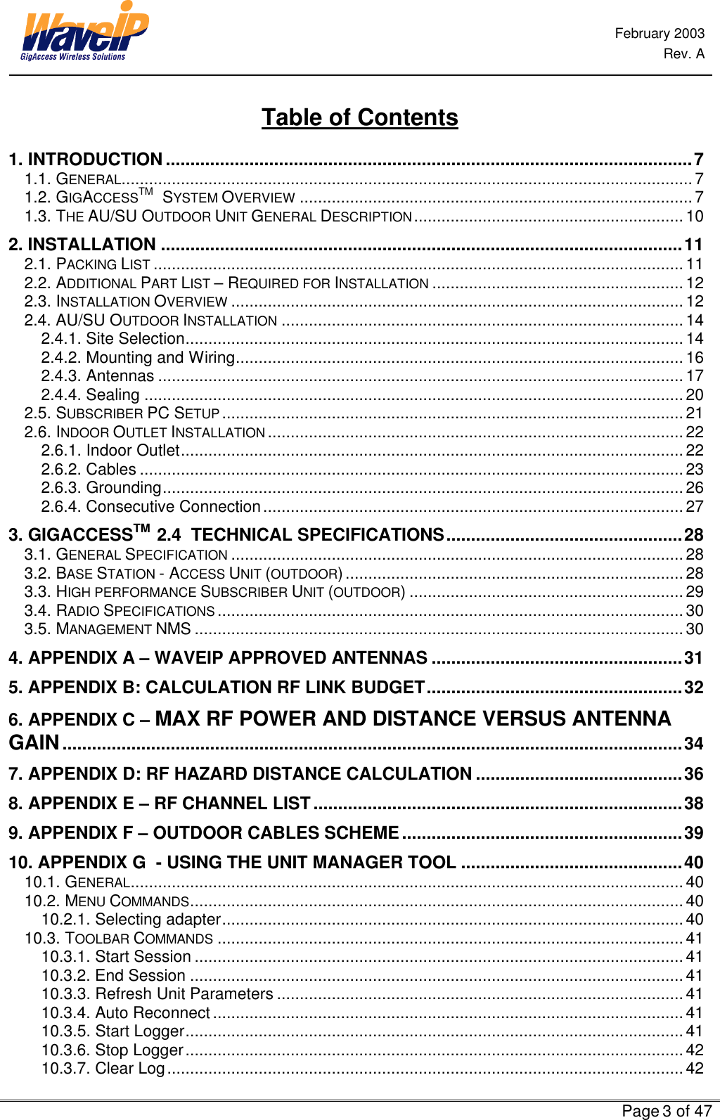  February 2003  Rev. A      Page 3 of 47  Table of Contents 1. INTRODUCTION...........................................................................................................7 1.1. GENERAL.............................................................................................................................7 1.2. GIGACCESSTM   SYSTEM OVERVIEW ...................................................................................... 7 1.3. THE AU/SU OUTDOOR UNIT GENERAL DESCRIPTION...........................................................10 2. INSTALLATION ..........................................................................................................11 2.1. PACKING LIST ....................................................................................................................11 2.2. ADDITIONAL PART LIST – REQUIRED FOR INSTALLATION .......................................................12 2.3. INSTALLATION OVERVIEW ...................................................................................................12 2.4. AU/SU OUTDOOR INSTALLATION ........................................................................................14 2.4.1. Site Selection............................................................................................................. 14 2.4.2. Mounting and Wiring..................................................................................................16 2.4.3. Antennas ...................................................................................................................17 2.4.4. Sealing ......................................................................................................................20 2.5. SUBSCRIBER PC SETUP .....................................................................................................21 2.6. INDOOR OUTLET INSTALLATION ........................................................................................... 22 2.6.1. Indoor Outlet.............................................................................................................. 22 2.6.2. Cables ....................................................................................................................... 23 2.6.3. Grounding.................................................................................................................. 26 2.6.4. Consecutive Connection............................................................................................ 27 3. GIGACCESSTM  2.4  TECHNICAL SPECIFICATIONS................................................28 3.1. GENERAL SPECIFICATION ...................................................................................................28 3.2. BASE STATION - ACCESS UNIT (OUTDOOR)..........................................................................28 3.3. HIGH PERFORMANCE SUBSCRIBER UNIT (OUTDOOR)............................................................29 3.4. RADIO SPECIFICATIONS ......................................................................................................30 3.5. MANAGEMENT NMS ...........................................................................................................30 4. APPENDIX A – WAVEIP APPROVED ANTENNAS ...................................................31 5. APPENDIX B: CALCULATION RF LINK BUDGET....................................................32 6. APPENDIX C – MAX RF POWER AND DISTANCE VERSUS ANTENNA GAIN..............................................................................................................................34 7. APPENDIX D: RF HAZARD DISTANCE CALCULATION ..........................................36 8. APPENDIX E – RF CHANNEL LIST...........................................................................38 9. APPENDIX F – OUTDOOR CABLES SCHEME.........................................................39 10. APPENDIX G  - USING THE UNIT MANAGER TOOL .............................................40 10.1. GENERAL......................................................................................................................... 40 10.2. MENU COMMANDS............................................................................................................ 40 10.2.1. Selecting adapter..................................................................................................... 40 10.3. TOOLBAR COMMANDS ......................................................................................................41 10.3.1. Start Session ........................................................................................................... 41 10.3.2. End Session ............................................................................................................41 10.3.3. Refresh Unit Parameters .........................................................................................41 10.3.4. Auto Reconnect....................................................................................................... 41 10.3.5. Start Logger............................................................................................................. 41 10.3.6. Stop Logger.............................................................................................................42 10.3.7. Clear Log.................................................................................................................42 