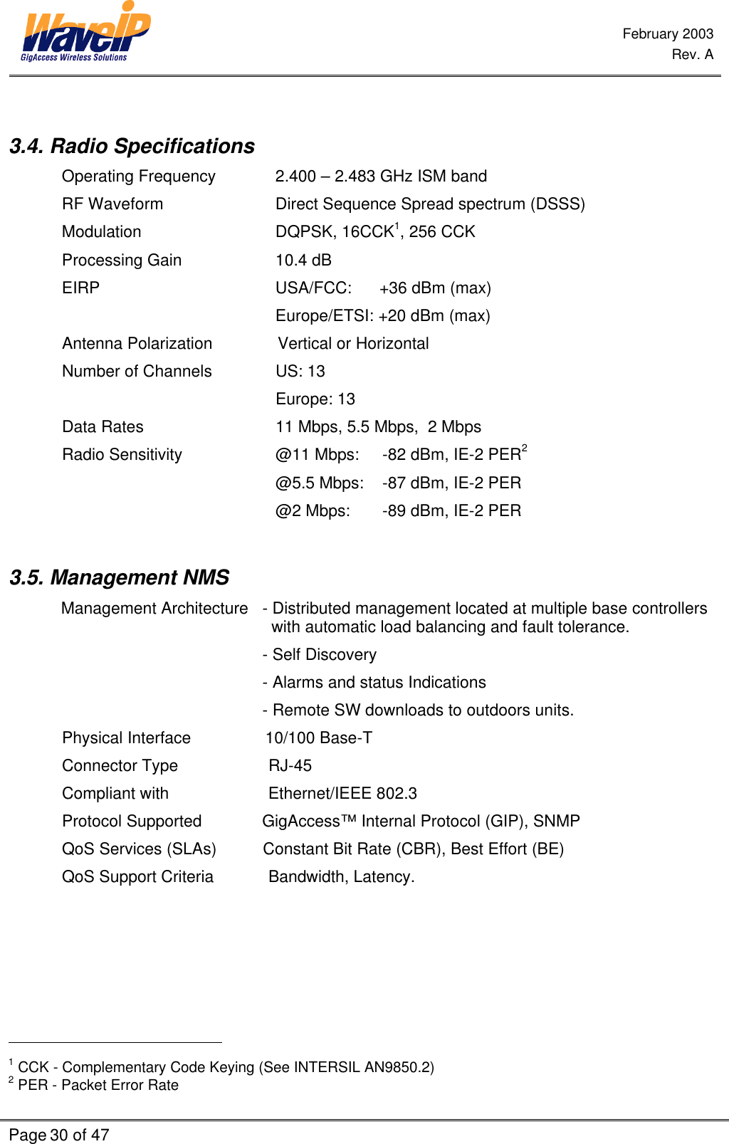  February 2003  Rev. A  Page 30 of 47     3.4. Radio Specifications Operating Frequency   2.400 – 2.483 GHz ISM band RF Waveform   Direct Sequence Spread spectrum (DSSS) Modulation   DQPSK, 16CCK1, 256 CCK Processing Gain    10.4 dB EIRP        USA/FCC:      +36 dBm (max)      Europe/ETSI: +20 dBm (max) Antenna Polarization             Vertical or Horizontal Number of Channels    US: 13     Europe: 13 Data Rates   11 Mbps, 5.5 Mbps,  2 Mbps  Radio Sensitivity    @11 Mbps: -82 dBm, IE-2 PER2     @5.5 Mbps: -87 dBm, IE-2 PER  @2 Mbps: -89 dBm, IE-2 PER   3.5. Management NMS Management Architecture   - Distributed management located at multiple base controllers    with automatic load balancing and fault tolerance.                                             - Self Discovery                                             - Alarms and status Indications                                             - Remote SW downloads to outdoors units. Physical Interface                10/100 Base-T Connector Type           RJ-45  Compliant with           Ethernet/IEEE 802.3  Protocol Supported             GigAccess™ Internal Protocol (GIP), SNMP QoS Services (SLAs)          Constant Bit Rate (CBR), Best Effort (BE) QoS Support Criteria           Bandwidth, Latency.                                                 1 CCK - Complementary Code Keying (See INTERSIL AN9850.2) 2 PER - Packet Error Rate 