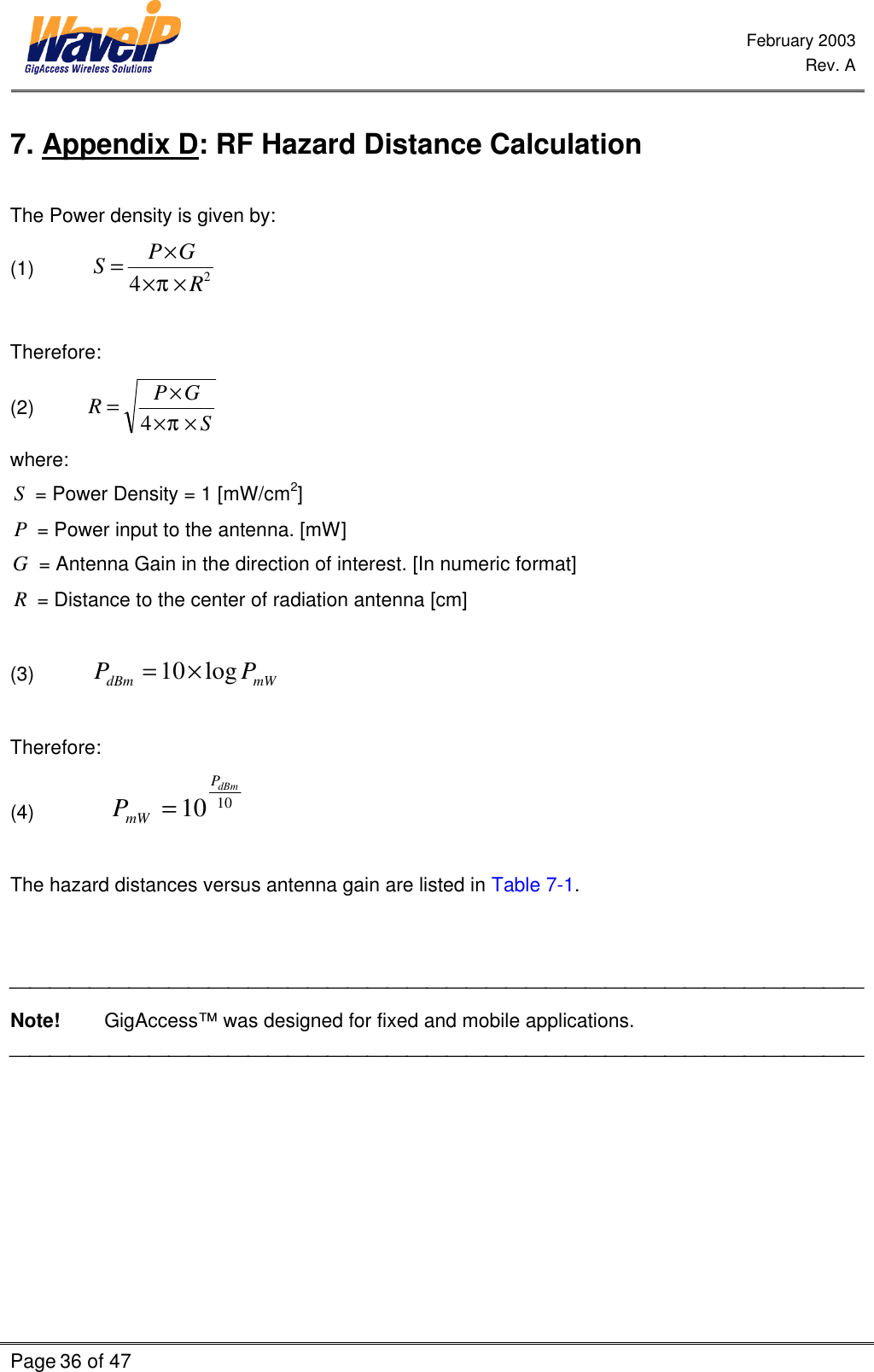  February 2003  Rev. A  Page 36 of 47    7. Appendix D: RF Hazard Distance Calculation  The Power density is given by: (1)           24RGPS×××=π  Therefore:  (2)          SGPR×××=π4 where: S = Power Density = 1 [mW/cm2] P = Power input to the antenna. [mW]   G = Antenna Gain in the direction of interest. [In numeric format]   R = Distance to the center of radiation antenna [cm]  (3)           mWdBm PP log10×=   Therefore: (4)          1010 dBmPmWP=  The hazard distances versus antenna gain are listed in Table 7-1.    Note!        GigAccess™ was designed for fixed and mobile applications.  