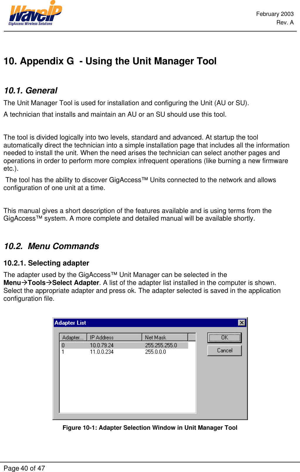  February 2003  Rev. A  Page 40 of 47     10. Appendix G  - Using the Unit Manager Tool  10.1. General The Unit Manager Tool is used for installation and configuring the Unit (AU or SU).  A technician that installs and maintain an AU or an SU should use this tool.  The tool is divided logically into two levels, standard and advanced. At startup the tool automatically direct the technician into a simple installation page that includes all the information needed to install the unit. When the need arises the technician can select another pages and operations in order to perform more complex infrequent operations (like burning a new firmware etc.).  The tool has the ability to discover GigAccess™ Units connected to the network and allows configuration of one unit at a time.  This manual gives a short description of the features available and is using terms from the GigAccess™ system. A more complete and detailed manual will be available shortly.  10.2.  Menu Commands 10.2.1. Selecting adapter The adapter used by the GigAccess™ Unit Manager can be selected in the MenuàToolsàSelect Adapter. A list of the adapter list installed in the computer is shown. Select the appropriate adapter and press ok. The adapter selected is saved in the application configuration file.   Figure 10-1: Adapter Selection Window in Unit Manager Tool 