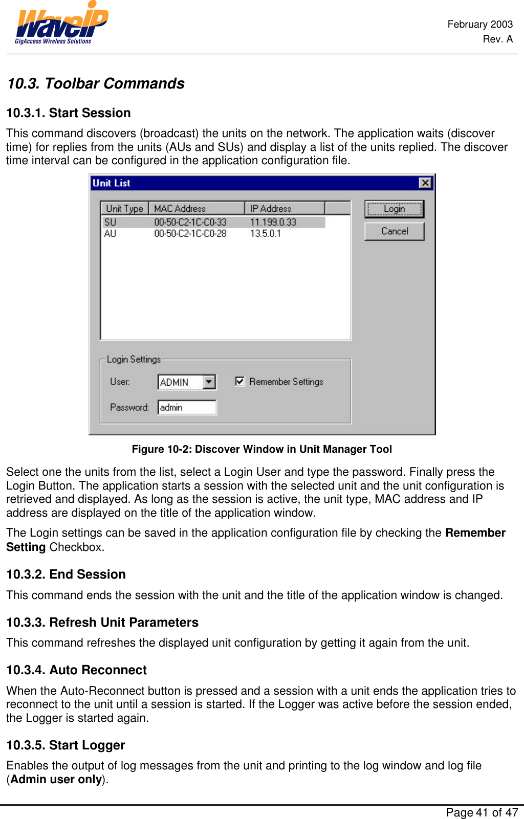  February 2003  Rev. A      Page 41 of 47  10.3. Toolbar Commands 10.3.1. Start Session This command discovers (broadcast) the units on the network. The application waits (discover time) for replies from the units (AUs and SUs) and display a list of the units replied. The discover time interval can be configured in the application configuration file.  Figure 10-2: Discover Window in Unit Manager Tool Select one the units from the list, select a Login User and type the password. Finally press the Login Button. The application starts a session with the selected unit and the unit configuration is retrieved and displayed. As long as the session is active, the unit type, MAC address and IP address are displayed on the title of the application window. The Login settings can be saved in the application configuration file by checking the Remember Setting Checkbox. 10.3.2. End Session This command ends the session with the unit and the title of the application window is changed.  10.3.3. Refresh Unit Parameters This command refreshes the displayed unit configuration by getting it again from the unit.  10.3.4. Auto Reconnect When the Auto-Reconnect button is pressed and a session with a unit ends the application tries to reconnect to the unit until a session is started. If the Logger was active before the session ended, the Logger is started again. 10.3.5. Start Logger Enables the output of log messages from the unit and printing to the log window and log file (Admin user only). 