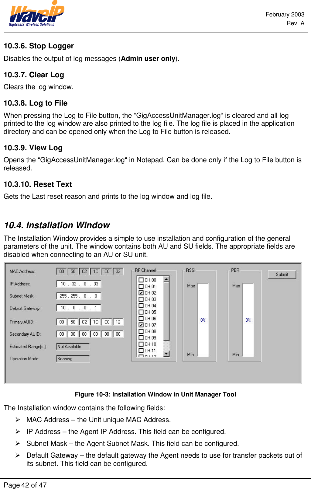  February 2003  Rev. A  Page 42 of 47    10.3.6. Stop Logger Disables the output of log messages (Admin user only). 10.3.7. Clear Log Clears the log window. 10.3.8. Log to File When pressing the Log to File button, the “GigAccessUnitManager.log“ is cleared and all log printed to the log window are also printed to the log file. The log file is placed in the application directory and can be opened only when the Log to File button is released. 10.3.9. View Log Opens the “GigAccessUnitManager.log“ in Notepad. Can be done only if the Log to File button is released. 10.3.10. Reset Text Gets the Last reset reason and prints to the log window and log file.  10.4. Installation Window The Installation Window provides a simple to use installation and configuration of the general parameters of the unit. The window contains both AU and SU fields. The appropriate fields are disabled when connecting to an AU or SU unit.  Figure 10-3: Installation Window in Unit Manager Tool The Installation window contains the following fields: Ø MAC Address – the Unit unique MAC Address.  Ø IP Address – the Agent IP Address. This field can be configured. Ø Subnet Mask – the Agent Subnet Mask. This field can be configured. Ø Default Gateway – the default gateway the Agent needs to use for transfer packets out of its subnet. This field can be configured. 