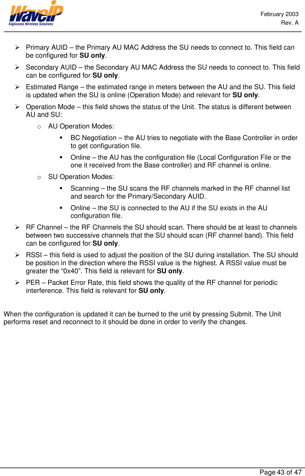  February 2003  Rev. A      Page 43 of 47  Ø Primary AUID – the Primary AU MAC Address the SU needs to connect to. This field can be configured for SU only. Ø Secondary AUID – the Secondary AU MAC Address the SU needs to connect to. This field can be configured for SU only. Ø Estimated Range – the estimated range in meters between the AU and the SU. This field is updated when the SU is online (Operation Mode) and relevant for SU only. Ø Operation Mode – this field shows the status of the Unit. The status is different between AU and SU: o AU Operation Modes: § BC Negotiation – the AU tries to negotiate with the Base Controller in order to get configuration file. § Online – the AU has the configuration file (Local Configuration File or the one it received from the Base controller) and RF channel is online. o SU Operation Modes: § Scanning – the SU scans the RF channels marked in the RF channel list and search for the Primary/Secondary AUID. § Online – the SU is connected to the AU if the SU exists in the AU configuration file. Ø RF Channel – the RF Channels the SU should scan. There should be at least to channels between two successive channels that the SU should scan (RF channel band). This field can be configured for SU only. Ø RSSI – this field is used to adjust the position of the SU during installation. The SU should be position in the direction where the RSSI value is the highest. A RSSI value must be greater the “0x40”. This field is relevant for SU only. Ø PER – Packet Error Rate, this field shows the quality of the RF channel for periodic interference. This field is relevant for SU only.  When the configuration is updated it can be burned to the unit by pressing Submit. The Unit performs reset and reconnect to it should be done in order to verify the changes. 