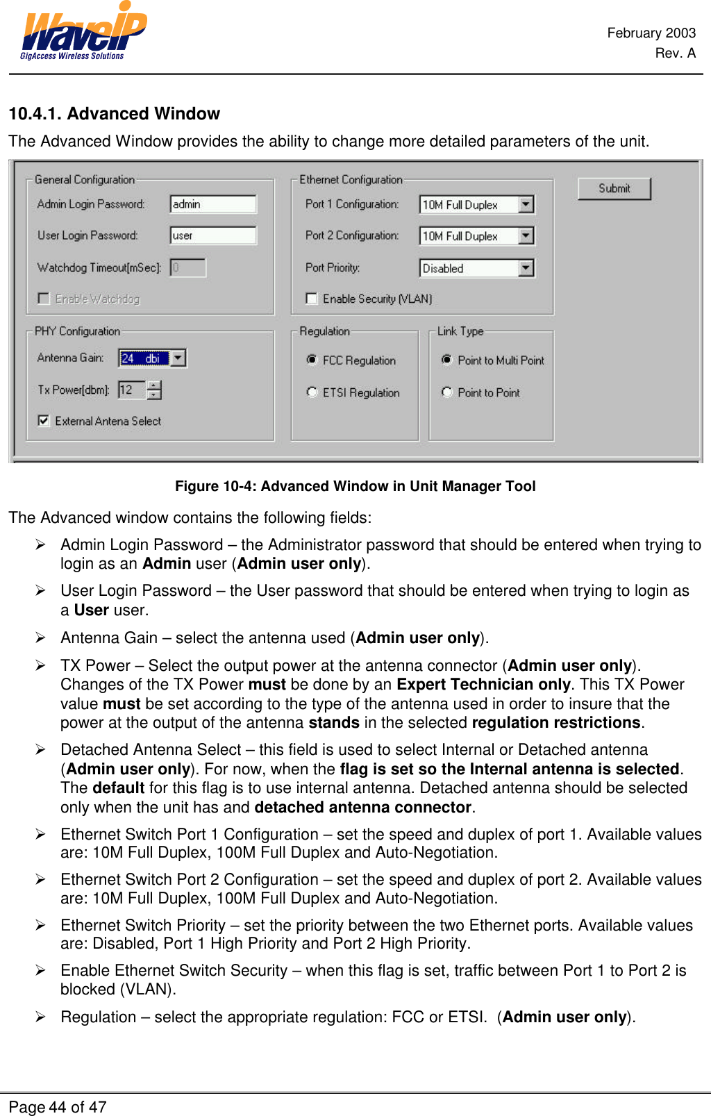  February 2003  Rev. A  Page 44 of 47    10.4.1. Advanced Window The Advanced Window provides the ability to change more detailed parameters of the unit.   Figure 10-4: Advanced Window in Unit Manager Tool The Advanced window contains the following fields: Ø Admin Login Password – the Administrator password that should be entered when trying to login as an Admin user (Admin user only). Ø User Login Password – the User password that should be entered when trying to login as a User user. Ø Antenna Gain – select the antenna used (Admin user only). Ø TX Power – Select the output power at the antenna connector (Admin user only). Changes of the TX Power must be done by an Expert Technician only. This TX Power value must be set according to the type of the antenna used in order to insure that the power at the output of the antenna stands in the selected regulation restrictions. Ø Detached Antenna Select – this field is used to select Internal or Detached antenna (Admin user only). For now, when the flag is set so the Internal antenna is selected. The default for this flag is to use internal antenna. Detached antenna should be selected only when the unit has and detached antenna connector. Ø Ethernet Switch Port 1 Configuration – set the speed and duplex of port 1. Available values are: 10M Full Duplex, 100M Full Duplex and Auto-Negotiation. Ø Ethernet Switch Port 2 Configuration – set the speed and duplex of port 2. Available values are: 10M Full Duplex, 100M Full Duplex and Auto-Negotiation. Ø Ethernet Switch Priority – set the priority between the two Ethernet ports. Available values are: Disabled, Port 1 High Priority and Port 2 High Priority. Ø Enable Ethernet Switch Security – when this flag is set, traffic between Port 1 to Port 2 is blocked (VLAN). Ø Regulation – select the appropriate regulation: FCC or ETSI.  (Admin user only). 