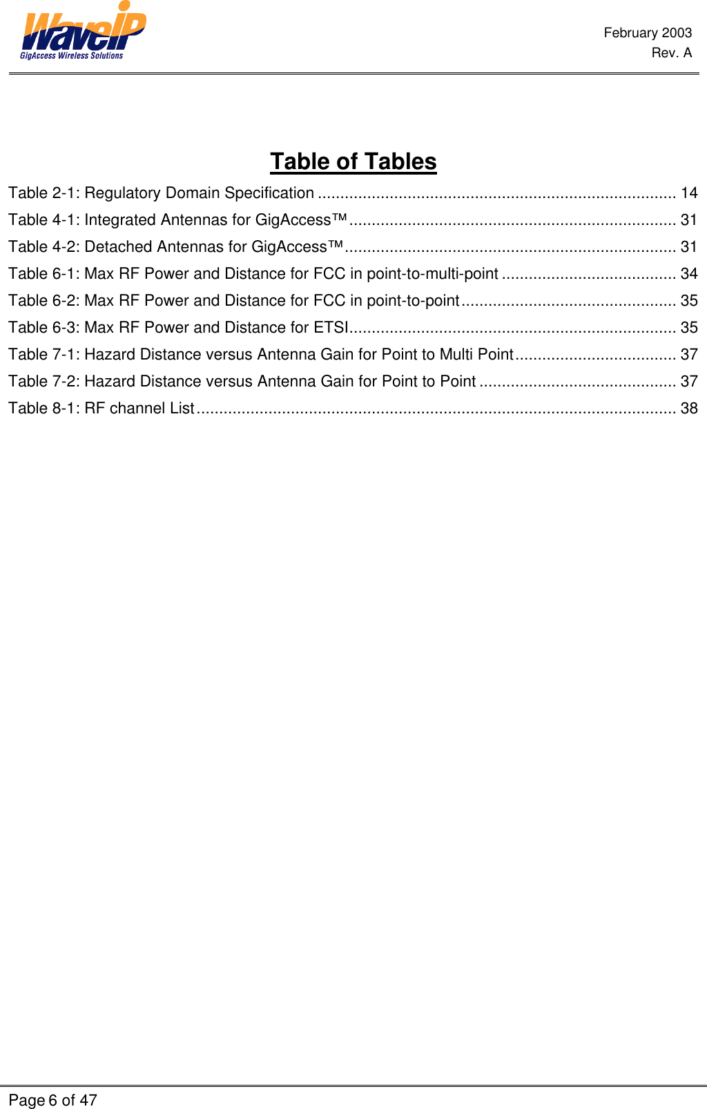  February 2003  Rev. A  Page 6 of 47      Table of Tables Table 2-1: Regulatory Domain Specification ................................................................................ 14 Table 4-1: Integrated Antennas for GigAccess™......................................................................... 31 Table 4-2: Detached Antennas for GigAccess™.......................................................................... 31 Table 6-1: Max RF Power and Distance for FCC in point-to-multi-point ....................................... 34 Table 6-2: Max RF Power and Distance for FCC in point-to-point................................................ 35 Table 6-3: Max RF Power and Distance for ETSI......................................................................... 35 Table 7-1: Hazard Distance versus Antenna Gain for Point to Multi Point.................................... 37 Table 7-2: Hazard Distance versus Antenna Gain for Point to Point ............................................ 37 Table 8-1: RF channel List........................................................................................................... 38  