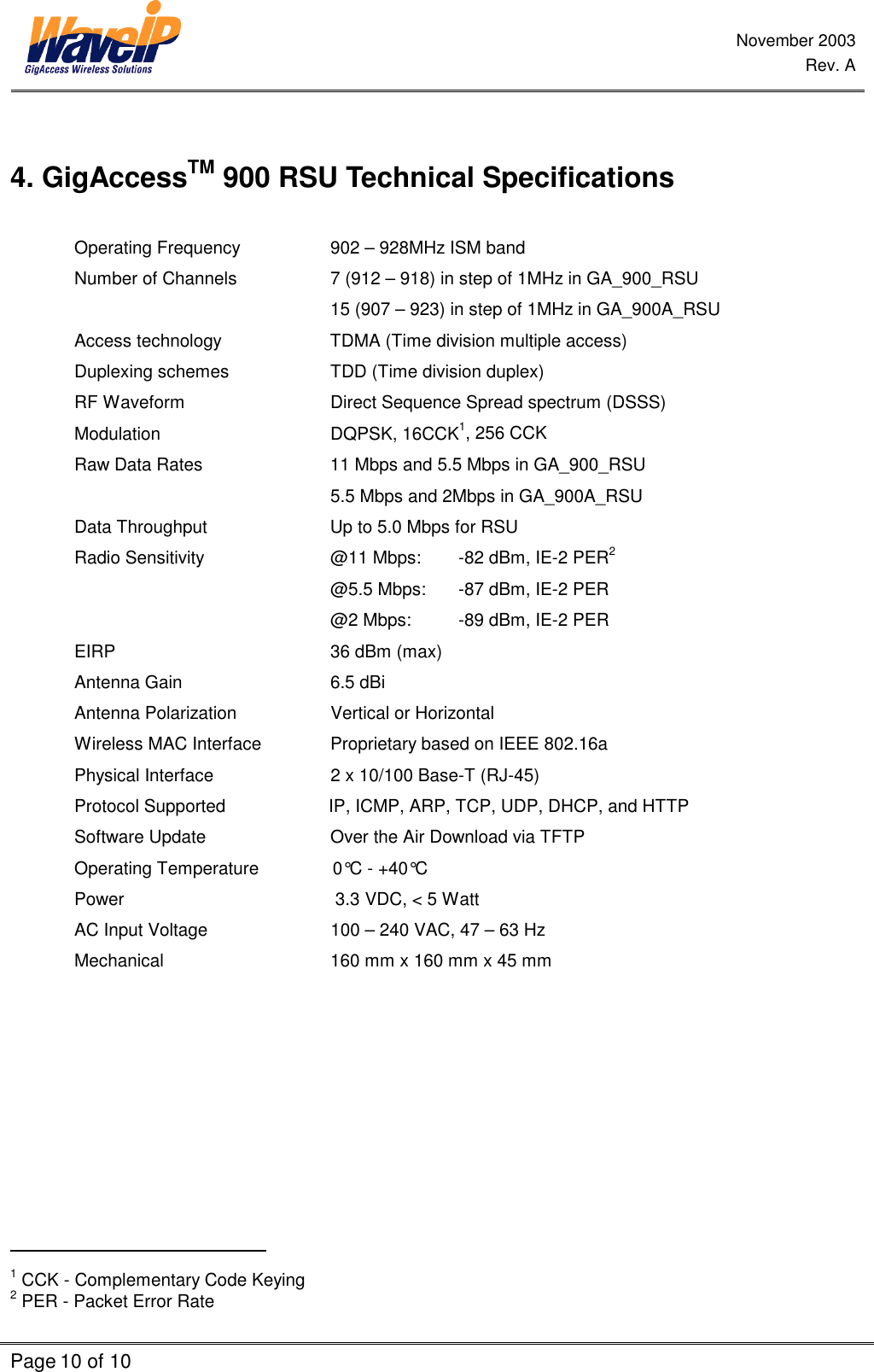 November 2003 Rev. A Page 10 of 10     4. GigAccessTM 900 RSU Technical Specifications  Operating Frequency    902 – 928MHz ISM band Number of Channels    7 (912 – 918) in step of 1MHz in GA_900_RSU         15 (907 – 923) in step of 1MHz in GA_900A_RSU Access technology    TDMA (Time division multiple access) Duplexing schemes    TDD (Time division duplex) RF Waveform      Direct Sequence Spread spectrum (DSSS) Modulation   DQPSK, 16CCK1, 256 CCK Raw Data Rates    11 Mbps and 5.5 Mbps in GA_900_RSU         5.5 Mbps and 2Mbps in GA_900A_RSU Data Throughput                         Up to 5.0 Mbps for RSU Radio Sensitivity    @11 Mbps:  -82 dBm, IE-2 PER2         @5.5 Mbps:  -87 dBm, IE-2 PER  @2 Mbps:  -89 dBm, IE-2 PER  EIRP            36 dBm (max) Antenna Gain   6.5 dBi Antenna Polarization               Vertical or Horizontal Wireless MAC Interface   Proprietary based on IEEE 802.16a Physical Interface             2 x 10/100 Base-T (RJ-45) Protocol Supported                     IP, ICMP, ARP, TCP, UDP, DHCP, and HTTP Software Update    Over the Air Download via TFTP Operating Temperature               0°C - +40°C Power                                           3.3 VDC, &lt; 5 Watt   AC Input Voltage             100 – 240 VAC, 47 – 63 Hz    Mechanical                 160 mm x 160 mm x 45 mm                                                 1 CCK - Complementary Code Keying  2 PER - Packet Error Rate 