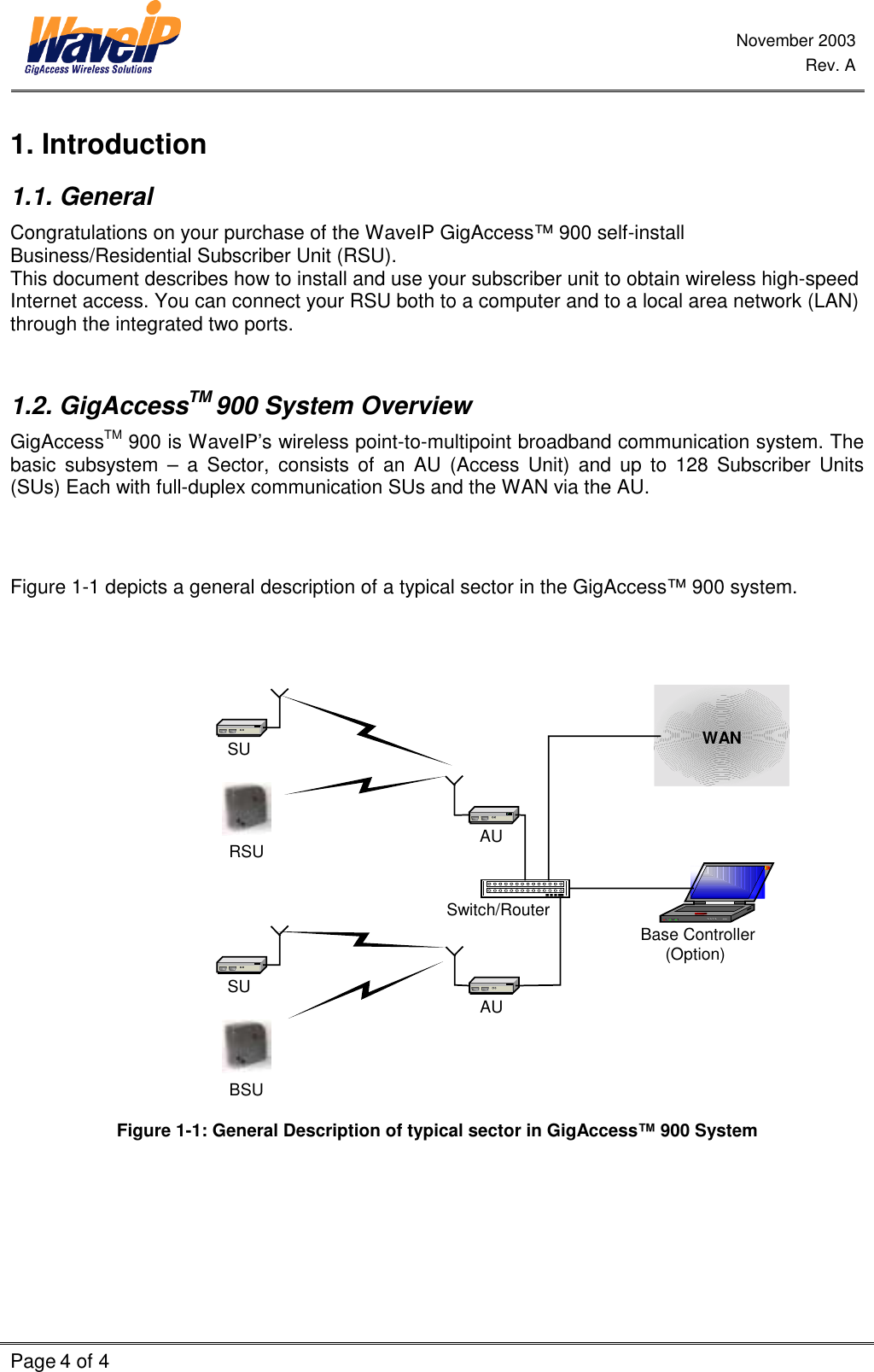 November 2003 Rev. A Page 4 of 4    1. Introduction 1.1. General Congratulations on your purchase of the WaveIP GigAccess™ 900 self-install Business/Residential Subscriber Unit (RSU).  This document describes how to install and use your subscriber unit to obtain wireless high-speed Internet access. You can connect your RSU both to a computer and to a local area network (LAN) through the integrated two ports.   1.2. GigAccessTM 900 System Overview GigAccessTM 900 is WaveIP’s wireless point-to-multipoint broadband communication system. The basic subsystem – a Sector, consists of an AU (Access Unit) and up to 128 Subscriber Units (SUs) Each with full-duplex communication SUs and the WAN via the AU.    Figure  1-1 depicts a general description of a typical sector in the GigAccess™ 900 system.    Base Controller(Option)AUAUSwitch/RouterSUSUWANRSUBSU  Figure  1-1: General Description of typical sector in GigAccess™ 900 System   