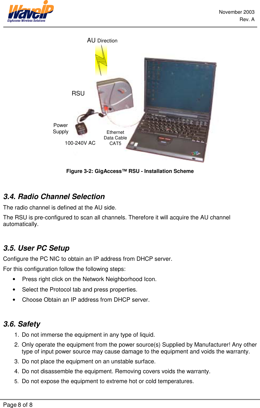 November 2003 Rev. A Page 8 of 8    AU DirectionEthernetData CableCAT5PowerSupply100-240V ACRSU Figure  3-2: GigAccess™ RSU - Installation Scheme  3.4. Radio Channel Selection  The radio channel is defined at the AU side. The RSU is pre-configured to scan all channels. Therefore it will acquire the AU channel automatically.    3.5. User PC Setup Configure the PC NIC to obtain an IP address from DHCP server.  For this configuration follow the following steps:  •  Press right click on the Network Neighborhood Icon. •  Select the Protocol tab and press properties. •  Choose Obtain an IP address from DHCP server.  3.6. Safety 1.  Do not immerse the equipment in any type of liquid. 2.  Only operate the equipment from the power source(s) Supplied by Manufacturer! Any other type of input power source may cause damage to the equipment and voids the warranty. 3.  Do not place the equipment on an unstable surface. 4.  Do not disassemble the equipment. Removing covers voids the warranty.  5.  Do not expose the equipment to extreme hot or cold temperatures. 