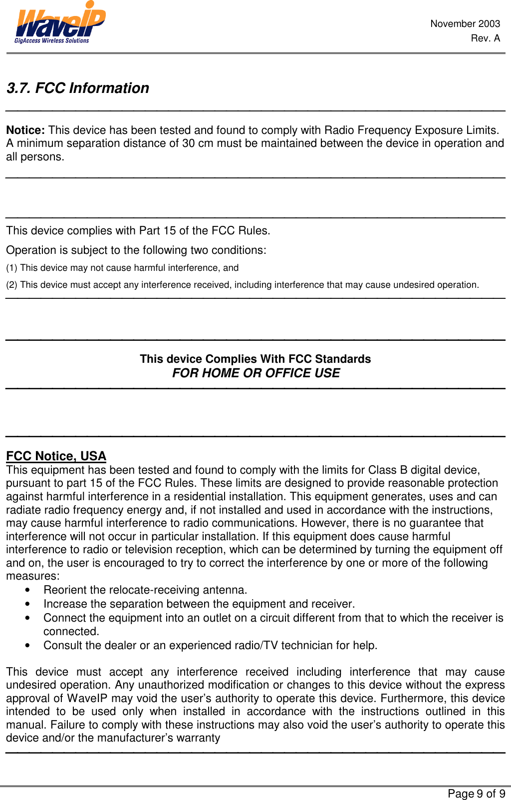 November 2003 Rev. A   Page 9 of 9  3.7. FCC Information  Notice: This device has been tested and found to comply with Radio Frequency Exposure Limits. A minimum separation distance of 30 cm must be maintained between the device in operation and all persons.    This device complies with Part 15 of the FCC Rules. Operation is subject to the following two conditions: (1) This device may not cause harmful interference, and (2) This device must accept any interference received, including interference that may cause undesired operation.     This device Complies With FCC Standards FOR HOME OR OFFICE USE     FCC Notice, USA This equipment has been tested and found to comply with the limits for Class B digital device, pursuant to part 15 of the FCC Rules. These limits are designed to provide reasonable protection against harmful interference in a residential installation. This equipment generates, uses and can radiate radio frequency energy and, if not installed and used in accordance with the instructions, may cause harmful interference to radio communications. However, there is no guarantee that interference will not occur in particular installation. If this equipment does cause harmful interference to radio or television reception, which can be determined by turning the equipment off and on, the user is encouraged to try to correct the interference by one or more of the following measures: •  Reorient the relocate-receiving antenna. •  Increase the separation between the equipment and receiver. •  Connect the equipment into an outlet on a circuit different from that to which the receiver is connected. •  Consult the dealer or an experienced radio/TV technician for help.  This device must accept any interference received including interference that may cause undesired operation. Any unauthorized modification or changes to this device without the express approval of WaveIP may void the user’s authority to operate this device. Furthermore, this device intended to be used only when installed in accordance with the instructions outlined in this manual. Failure to comply with these instructions may also void the user’s authority to operate this device and/or the manufacturer’s warranty  