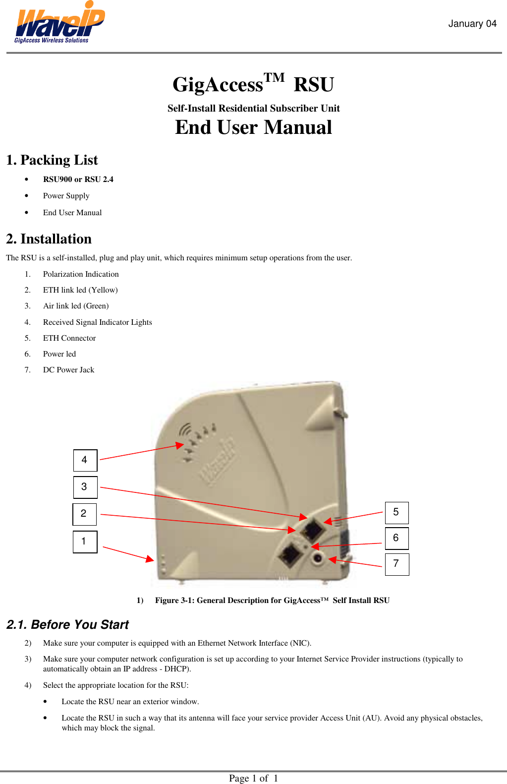 January 04  Page 1 of  1  GigAccessTM  RSU  Self-Install Residential Subscriber Unit  End User Manual 1. Packing List •  RSU900 or RSU 2.4 •  Power Supply   •  End User Manual  2. Installation  The RSU is a self-installed, plug and play unit, which requires minimum setup operations from the user.  1. Polarization Indication 2.  ETH link led (Yellow) 3.  Air link led (Green) 4.  Received Signal Indicator Lights 5. ETH Connector 6. Power led 7.  DC Power Jack  1)  Figure 3-1: General Description for GigAccess™  Self Install RSU 2.1. Before You Start 2)  Make sure your computer is equipped with an Ethernet Network Interface (NIC). 3)  Make sure your computer network configuration is set up according to your Internet Service Provider instructions (typically to automatically obtain an IP address - DHCP). 4)  Select the appropriate location for the RSU: •  Locate the RSU near an exterior window. •  Locate the RSU in such a way that its antenna will face your service provider Access Unit (AU). Avoid any physical obstacles, which may block the signal.  1 4 7 6 5 3 2 