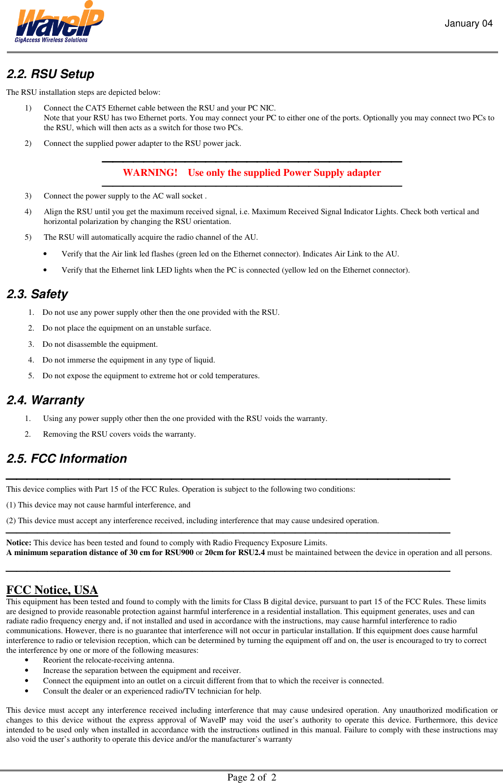 January 04  Page 2 of  2  2.2. RSU Setup  The RSU installation steps are depicted below: 1)  Connect the CAT5 Ethernet cable between the RSU and your PC NIC.  Note that your RSU has two Ethernet ports. You may connect your PC to either one of the ports. Optionally you may connect two PCs to the RSU, which will then acts as a switch for those two PCs. 2)  Connect the supplied power adapter to the RSU power jack.  WARNING!    Use only the supplied Power Supply adapter  3)  Connect the power supply to the AC wall socket . 4)  Align the RSU until you get the maximum received signal, i.e. Maximum Received Signal Indicator Lights. Check both vertical and horizontal polarization by changing the RSU orientation.  5)  The RSU will automatically acquire the radio channel of the AU.  •  Verify that the Air link led flashes (green led on the Ethernet connector). Indicates Air Link to the AU.  •  Verify that the Ethernet link LED lights when the PC is connected (yellow led on the Ethernet connector).   2.3. Safety 1.  Do not use any power supply other then the one provided with the RSU.   2.  Do not place the equipment on an unstable surface. 3.  Do not disassemble the equipment.  4.  Do not immerse the equipment in any type of liquid. 5.  Do not expose the equipment to extreme hot or cold temperatures. 2.4. Warranty 1.  Using any power supply other then the one provided with the RSU voids the warranty.   2.  Removing the RSU covers voids the warranty. 2.5. FCC Information  This device complies with Part 15 of the FCC Rules. Operation is subject to the following two conditions: (1) This device may not cause harmful interference, and (2) This device must accept any interference received, including interference that may cause undesired operation.  Notice: This device has been tested and found to comply with Radio Frequency Exposure Limits.  A minimum separation distance of 30 cm for RSU900 or 20cm for RSU2.4 must be maintained between the device in operation and all persons.  FCC Notice, USA This equipment has been tested and found to comply with the limits for Class B digital device, pursuant to part 15 of the FCC Rules. These limits are designed to provide reasonable protection against harmful interference in a residential installation. This equipment generates, uses and can radiate radio frequency energy and, if not installed and used in accordance with the instructions, may cause harmful interference to radio communications. However, there is no guarantee that interference will not occur in particular installation. If this equipment does cause harmful interference to radio or television reception, which can be determined by turning the equipment off and on, the user is encouraged to try to correct the interference by one or more of the following measures: •  Reorient the relocate-receiving antenna. •  Increase the separation between the equipment and receiver. •  Connect the equipment into an outlet on a circuit different from that to which the receiver is connected. •  Consult the dealer or an experienced radio/TV technician for help.  This device must accept any interference received including interference that may cause undesired operation. Any unauthorized modification or changes to this device without the express approval of WaveIP may void the user’s authority to operate this device. Furthermore, this device intended to be used only when installed in accordance with the instructions outlined in this manual. Failure to comply with these instructions may also void the user’s authority to operate this device and/or the manufacturer’s warranty 