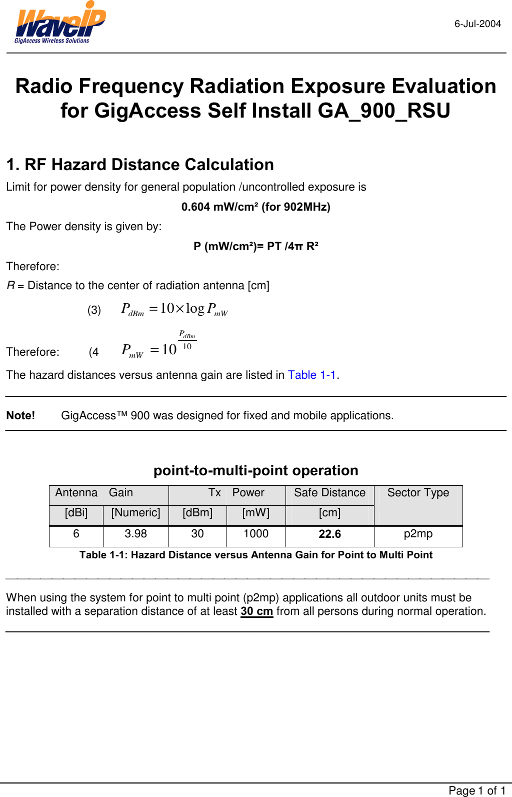 6-Jul-2004     Page 1 of 1  Radio Frequency Radiation Exposure Evaluation for GigAccess Self Install GA_900_RSU  1. RF Hazard Distance Calculation Limit for power density for general population /uncontrolled exposure is  0.604 mW/cm² (for 902MHz) The Power density is given by:  P (mW/cm²)= PT /4π R² Therefore:  R = Distance to the center of radiation antenna [cm] (3)  mWdBm PP log10×=   Therefore:         (4  1010 dBmPmWP= The hazard distances versus antenna gain are listed in Table  1-1.  Note!        GigAccess™ 900 was designed for fixed and mobile applications.    point-to-multi-point operation Antenna  Gain  Tx Power  Safe Distance  Sector Type [dBi]  [Numeric]  [dBm]  [mW]  [cm]   6 3.98 30 1000  22.6  p2mp Table  1-1: Hazard Distance versus Antenna Gain for Point to Multi Point  When using the system for point to multi point (p2mp) applications all outdoor units must be installed with a separation distance of at least 30 cm from all persons during normal operation.   