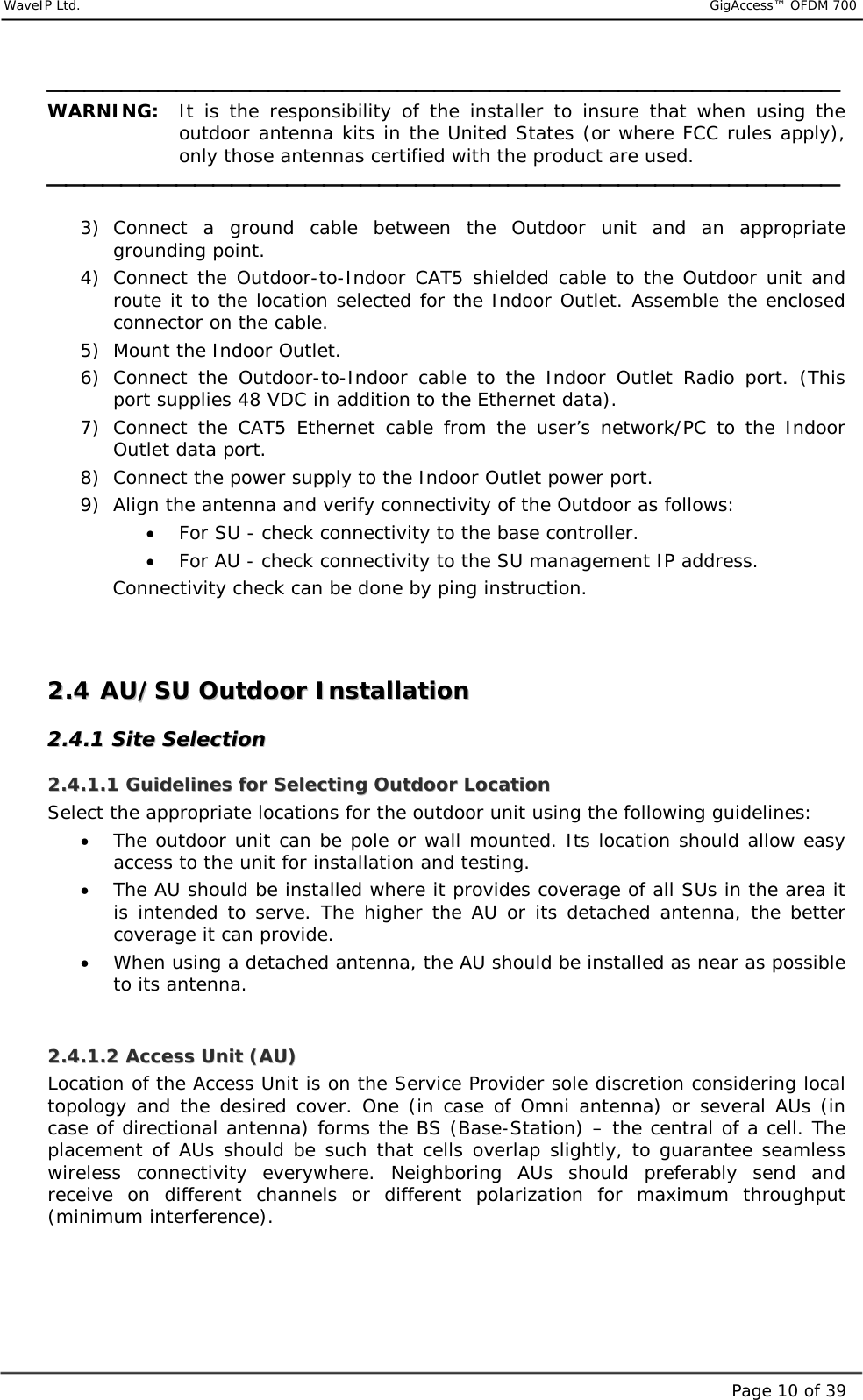     WaveIP Ltd.                           GigAccess™ OFDM 700Page 10 of 39 WARNING: It is the responsibility of the installer to insure that when using the outdoor antenna kits in the United States (or where FCC rules apply), only those antennas certified with the product are used.    3) Connect a ground cable between the Outdoor unit and an appropriate grounding point. 4) Connect the Outdoor-to-Indoor CAT5 shielded cable to the Outdoor unit and route it to the location selected for the Indoor Outlet. Assemble the enclosed connector on the cable. 5)  Mount the Indoor Outlet.  6) Connect the Outdoor-to-Indoor cable to the Indoor Outlet Radio port. (This port supplies 48 VDC in addition to the Ethernet data). 7) Connect the CAT5 Ethernet cable from the user’s network/PC to the Indoor Outlet data port. 8)  Connect the power supply to the Indoor Outlet power port. 9)  Align the antenna and verify connectivity of the Outdoor as follows:  •  For SU - check connectivity to the base controller.  •  For AU - check connectivity to the SU management IP address.    Connectivity check can be done by ping instruction.   22..44  AAUU//SSUU  OOuuttddoooorr  IInnssttaallllaattiioonn    22..44..11  SSiittee  SSeelleeccttiioonn  22..44..11..11  GGuuiiddeelliinneess  ffoorr  SSeelleeccttiinngg  OOuuttddoooorr  LLooccaattiioonn  Select the appropriate locations for the outdoor unit using the following guidelines: •  The outdoor unit can be pole or wall mounted. Its location should allow easy access to the unit for installation and testing. •  The AU should be installed where it provides coverage of all SUs in the area it is intended to serve. The higher the AU or its detached antenna, the better coverage it can provide. •  When using a detached antenna, the AU should be installed as near as possible to its antenna.  22..44..11..22  AAcccceessss  UUnniitt  ((AAUU))  Location of the Access Unit is on the Service Provider sole discretion considering local topology and the desired cover. One (in case of Omni antenna) or several AUs (in case of directional antenna) forms the BS (Base-Station) – the central of a cell. The placement of AUs should be such that cells overlap slightly, to guarantee seamless wireless connectivity everywhere. Neighboring AUs should preferably send and receive on different channels or different polarization for maximum throughput (minimum interference).     