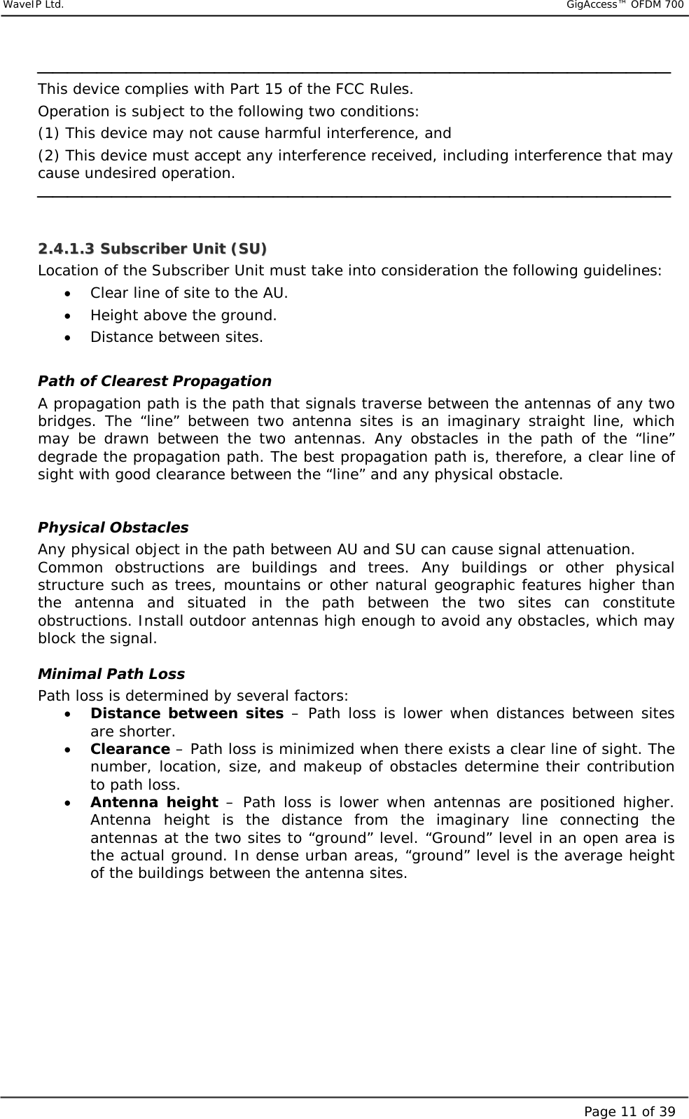     WaveIP Ltd.                           GigAccess™ OFDM 700Page 11 of 39 This device complies with Part 15 of the FCC Rules. Operation is subject to the following two conditions: (1) This device may not cause harmful interference, and (2) This device must accept any interference received, including interference that may    cause undesired operation.   22..44..11..33  SSuubbssccrriibbeerr  UUnniitt  ((SSUU))  Location of the Subscriber Unit must take into consideration the following guidelines: •  Clear line of site to the AU. •  Height above the ground. •  Distance between sites.  Path of Clearest Propagation A propagation path is the path that signals traverse between the antennas of any two bridges. The “line” between two antenna sites is an imaginary straight line, which may be drawn between the two antennas. Any obstacles in the path of the “line” degrade the propagation path. The best propagation path is, therefore, a clear line of sight with good clearance between the “line” and any physical obstacle.   Physical Obstacles Any physical object in the path between AU and SU can cause signal attenuation. Common obstructions are buildings and trees. Any buildings or other physical structure such as trees, mountains or other natural geographic features higher than the antenna and situated in the path between the two sites can constitute obstructions. Install outdoor antennas high enough to avoid any obstacles, which may block the signal.  Minimal Path Loss Path loss is determined by several factors: •  Distance between sites – Path loss is lower when distances between sites are shorter. •  Clearance – Path loss is minimized when there exists a clear line of sight. The number, location, size, and makeup of obstacles determine their contribution to path loss. •  Antenna height – Path loss is lower when antennas are positioned higher. Antenna height is the distance from the imaginary line connecting the antennas at the two sites to “ground” level. “Ground” level in an open area is the actual ground. In dense urban areas, “ground” level is the average height of the buildings between the antenna sites.    