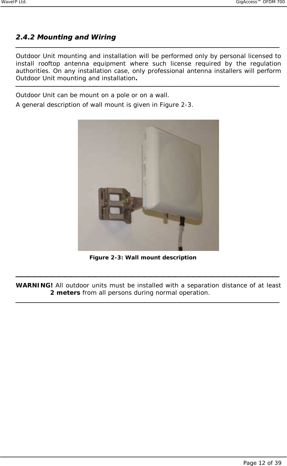     WaveIP Ltd.                           GigAccess™ OFDM 700Page 12 of 3922..44..22  MMoouunnttiinngg  aanndd  WWiirriinngg     Outdoor Unit mounting and installation will be performed only by personal licensed to install rooftop antenna equipment where such license required by the regulation authorities. On any installation case, only professional antenna installers will perform Outdoor Unit mounting and installation.  Outdoor Unit can be mount on a pole or on a wall. A general description of wall mount is given in Figure  2-3.   Figure  2-3: Wall mount description   WARNING! All outdoor units must be installed with a separation distance of at least 2 meters from all persons during normal operation.    