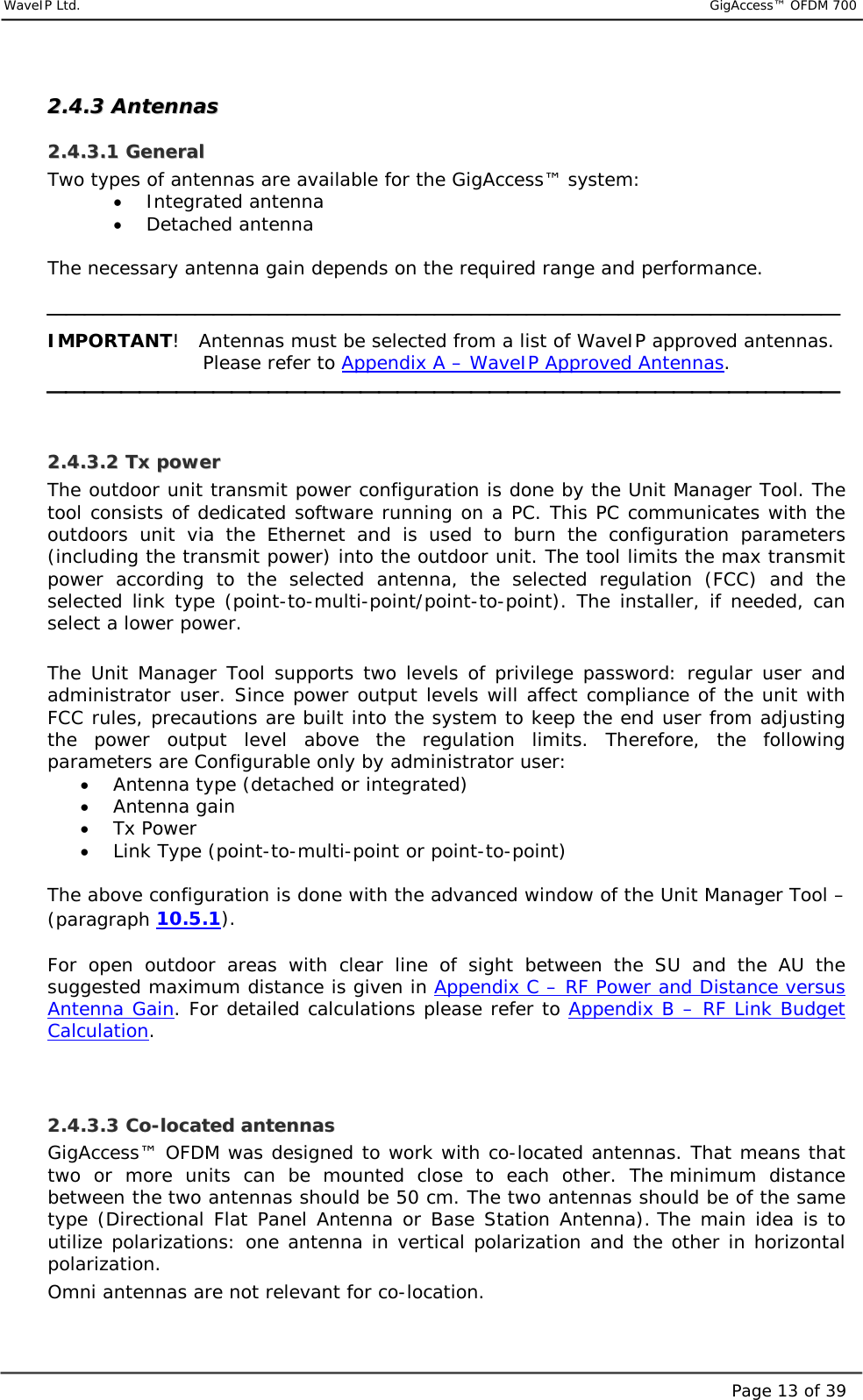     WaveIP Ltd.                           GigAccess™ OFDM 700Page 13 of 3922..44..33  AAnntteennnnaass  22..44..33..11  GGeenneerraall  Two types of antennas are available for the GigAccess™ system:  •  Integrated antenna  •  Detached antenna  The necessary antenna gain depends on the required range and performance.   IMPORTANT!   Antennas must be selected from a list of WaveIP approved antennas.  Please refer to Appendix A – WaveIP Approved Antennas.   22..44..33..22  TTxx  ppoowweerr  The outdoor unit transmit power configuration is done by the Unit Manager Tool. The tool consists of dedicated software running on a PC. This PC communicates with the outdoors unit via the Ethernet and is used to burn the configuration parameters (including the transmit power) into the outdoor unit. The tool limits the max transmit power according to the selected antenna, the selected regulation (FCC) and the selected link type (point-to-multi-point/point-to-point). The installer, if needed, can select a lower power.  The Unit Manager Tool supports two levels of privilege password: regular user and administrator user. Since power output levels will affect compliance of the unit with FCC rules, precautions are built into the system to keep the end user from adjusting the power output level above the regulation limits. Therefore, the following parameters are Configurable only by administrator user: •  Antenna type (detached or integrated)  •  Antenna gain  •  Tx Power  •  Link Type (point-to-multi-point or point-to-point)  The above configuration is done with the advanced window of the Unit Manager Tool – (paragraph  10.5.1).   For open outdoor areas with clear line of sight between the SU and the AU the suggested maximum distance is given in Appendix C – RF Power and Distance versus Antenna Gain. For detailed calculations please refer to Appendix B – RF Link Budget Calculation.    22..44..33..33  CCoo--llooccaatteedd  aanntteennnnaass  GigAccess™ OFDM was designed to work with co-located antennas. That means that two or more units can be mounted close to each other. The minimum distance between the two antennas should be 50 cm. The two antennas should be of the same type (Directional Flat Panel Antenna or Base Station Antenna). The main idea is to utilize polarizations: one antenna in vertical polarization and the other in horizontal polarization.  Omni antennas are not relevant for co-location.  