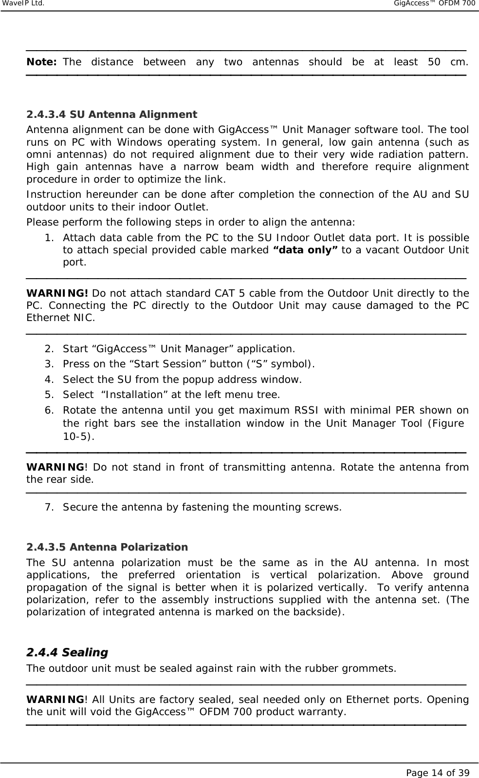     WaveIP Ltd.                           GigAccess™ OFDM 700Page 14 of 39 Note: The distance between any two antennas should be at least 50 cm.    22..44..33..44  SSUU  AAnntteennnnaa  AAlliiggnnmmeenntt  Antenna alignment can be done with GigAccess™ Unit Manager software tool. The tool runs on PC with Windows operating system. In general, low gain antenna (such as omni antennas) do not required alignment due to their very wide radiation pattern. High gain antennas have a narrow beam width and therefore require alignment procedure in order to optimize the link.  Instruction hereunder can be done after completion the connection of the AU and SU outdoor units to their indoor Outlet. Please perform the following steps in order to align the antenna: 1.  Attach data cable from the PC to the SU Indoor Outlet data port. It is possible to attach special provided cable marked “data only” to a vacant Outdoor Unit port.  WARNING! Do not attach standard CAT 5 cable from the Outdoor Unit directly to the PC. Connecting the PC directly to the Outdoor Unit may cause damaged to the PC Ethernet NIC.   2.  Start “GigAccess™ Unit Manager” application. 3.  Press on the “Start Session” button (“S” symbol). 4.  Select the SU from the popup address window. 5.  Select  “Installation” at the left menu tree. 6.  Rotate the antenna until you get maximum RSSI with minimal PER shown on the right bars see the installation window in the Unit Manager Tool (Figure  10-5).  WARNING! Do not stand in front of transmitting antenna. Rotate the antenna from the rear side.   7.  Secure the antenna by fastening the mounting screws.  22..44..33..55  AAnntteennnnaa  PPoollaarriizzaattiioonn  The SU antenna polarization must be the same as in the AU antenna. In most applications, the preferred orientation is vertical polarization. Above ground propagation of the signal is better when it is polarized vertically.  To verify antenna polarization, refer to the assembly instructions supplied with the antenna set. (The polarization of integrated antenna is marked on the backside).  22..44..44  SSeeaalliinngg  The outdoor unit must be sealed against rain with the rubber grommets.   WARNING! All Units are factory sealed, seal needed only on Ethernet ports. Opening the unit will void the GigAccess™ OFDM 700 product warranty.    
