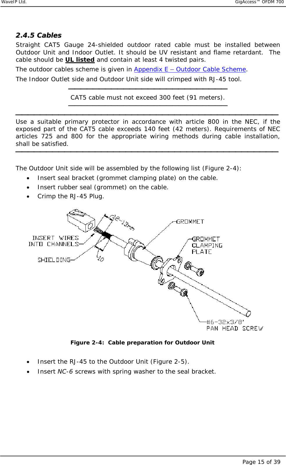     WaveIP Ltd.                           GigAccess™ OFDM 700Page 15 of 3922..44..55  CCaabblleess    Straight CAT5 Gauge 24-shielded outdoor rated cable must be installed between Outdoor Unit and Indoor Outlet. It should be UV resistant and flame retardant.  The cable should be UL listed and contain at least 4 twisted pairs.  The outdoor cables scheme is given in Appendix E – Outdoor Cable Scheme. The Indoor Outlet side and Outdoor Unit side will crimped with RJ-45 tool.  CAT5 cable must not exceed 300 feet (91 meters).   Use a suitable primary protector in accordance with article 800 in the NEC, if the exposed part of the CAT5 cable exceeds 140 feet (42 meters). Requirements of NEC articles 725 and 800 for the appropriate wiring methods during cable installation, shall be satisfied.   The Outdoor Unit side will be assembled by the following list (Figure  2-4): •  Insert seal bracket (grommet clamping plate) on the cable.  •  Insert rubber seal (grommet) on the cable. •  Crimp the RJ-45 Plug.   Figure  2-4:  Cable preparation for Outdoor Unit  •  Insert the RJ-45 to the Outdoor Unit (Figure  2-5). •  Insert NC-6 screws with spring washer to the seal bracket.  