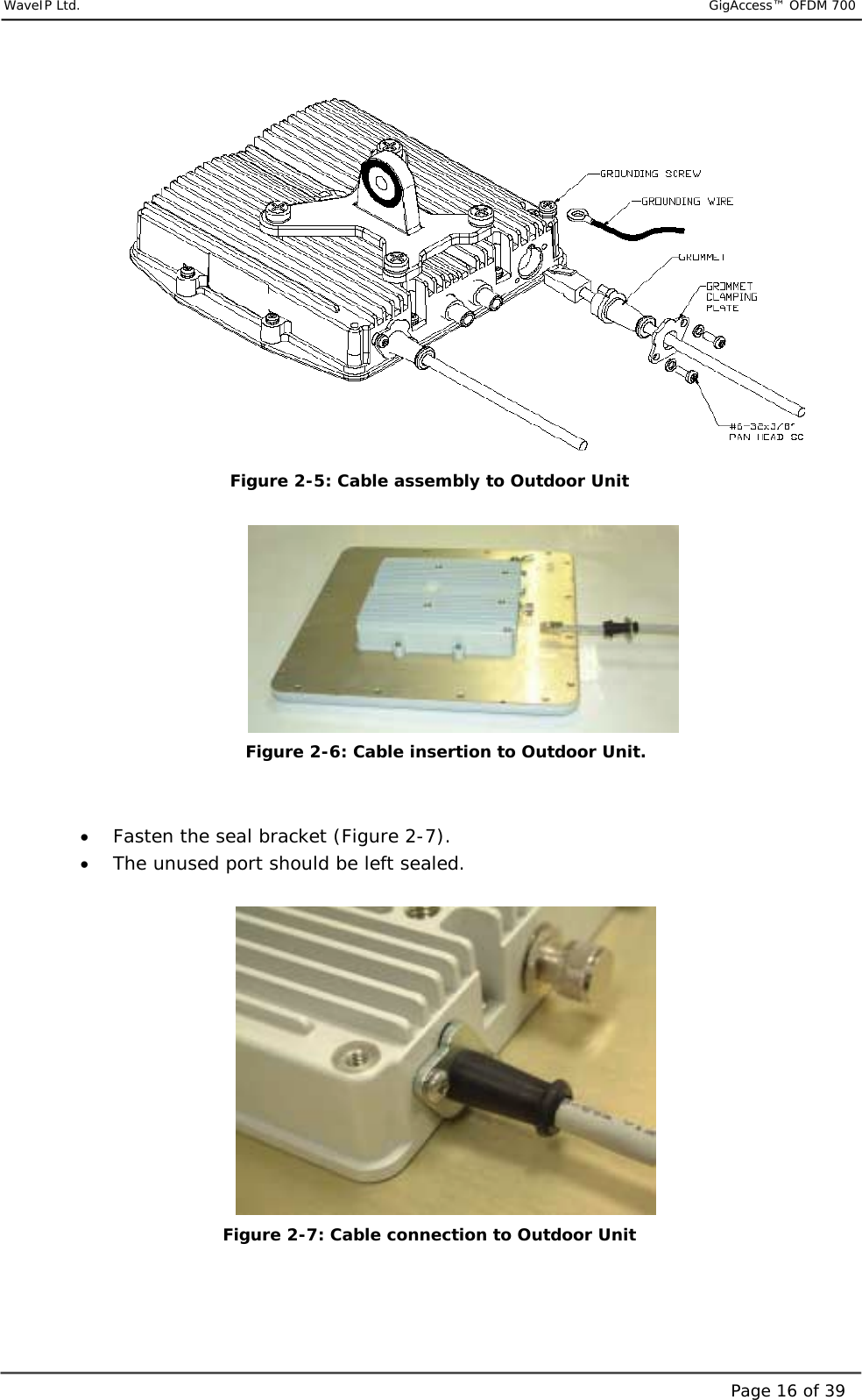     WaveIP Ltd.                           GigAccess™ OFDM 700Page 16 of 39 Figure  2-5: Cable assembly to Outdoor Unit   Figure  2-6: Cable insertion to Outdoor Unit.   •  Fasten the seal bracket (Figure 2-7). •  The unused port should be left sealed.    Figure  2-7: Cable connection to Outdoor Unit 