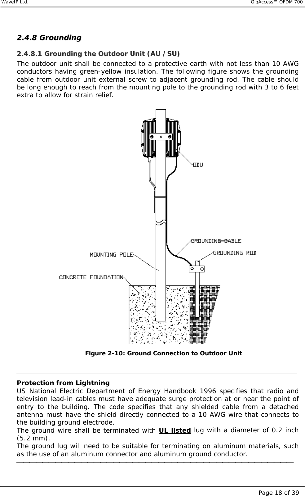     WaveIP Ltd.                           GigAccess™ OFDM 700Page 18 of 3922..44..88  GGrroouunnddiinngg  22..44..88..11  GGrroouunnddiinngg  tthhee  OOuuttddoooorr  UUnniitt  ((AAUU  //SSUU))  The outdoor unit shall be connected to a protective earth with not less than 10 AWG conductors having green-yellow insulation. The following figure shows the grounding cable from outdoor unit external screw to adjacent grounding rod. The cable should be long enough to reach from the mounting pole to the grounding rod with 3 to 6 feet extra to allow for strain relief.   Figure  2-10: Ground Connection to Outdoor Unit   Protection from Lightning US National Electric Department of Energy Handbook 1996 specifies that radio and television lead-in cables must have adequate surge protection at or near the point of entry to the building. The code specifies that any shielded cable from a detached antenna must have the shield directly connected to a 10 AWG wire that connects to the building ground electrode. The ground wire shall be terminated with UL listed lug with a diameter of 0.2 inch (5.2 mm). The ground lug will need to be suitable for terminating on aluminum materials, such as the use of an aluminum connector and aluminum ground conductor.  