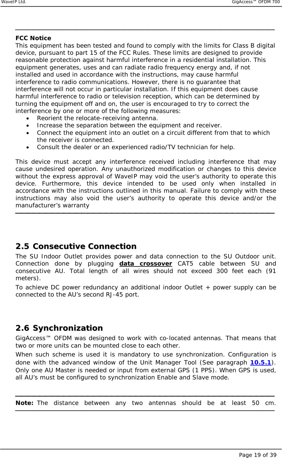     WaveIP Ltd.                           GigAccess™ OFDM 700Page 19 of 39 FCC Notice This equipment has been tested and found to comply with the limits for Class B digital device, pursuant to part 15 of the FCC Rules. These limits are designed to provide reasonable protection against harmful interference in a residential installation. This equipment generates, uses and can radiate radio frequency energy and, if not installed and used in accordance with the instructions, may cause harmful interference to radio communications. However, there is no guarantee that interference will not occur in particular installation. If this equipment does cause harmful interference to radio or television reception, which can be determined by turning the equipment off and on, the user is encouraged to try to correct the interference by one or more of the following measures: •  Reorient the relocate-receiving antenna. •  Increase the separation between the equipment and receiver. •  Connect the equipment into an outlet on a circuit different from that to which the receiver is connected. •  Consult the dealer or an experienced radio/TV technician for help.  This device must accept any interference received including interference that may cause undesired operation. Any unauthorized modification or changes to this device without the express approval of WaveIP may void the user’s authority to operate this device. Furthermore, this device intended to be used only when installed in accordance with the instructions outlined in this manual. Failure to comply with these instructions may also void the user’s authority to operate this device and/or the manufacturer’s warranty    22..55  CCoonnsseeccuuttiivvee  CCoonnnneeccttiioonn  The SU Indoor Outlet provides power and data connection to the SU Outdoor unit. Connection done by plugging data crossover CAT5 cable between SU and consecutive AU. Total length of all wires should not exceed 300 feet each (91 meters). To achieve DC power redundancy an additional indoor Outlet + power supply can be connected to the AU’s second RJ-45 port.   22..66  SSyynncchhrroonniizzaattiioonn  GigAccess™ OFDM was designed to work with co-located antennas. That means that two or more units can be mounted close to each other.  When such scheme is used it is mandatory to use synchronization. Configuration is done with the advanced window of the Unit Manager Tool (See paragraph  10.5.1).  Only one AU Master is needed or input from external GPS (1 PPS). When GPS is used, all AU’s must be configured to synchronization Enable and Slave mode.   Note: The distance between any two antennas should be at least 50 cm.    