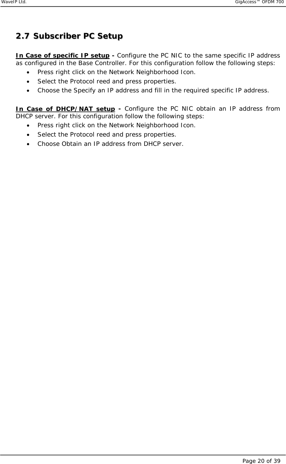     WaveIP Ltd.                           GigAccess™ OFDM 700Page 20 of 3922..77  SSuubbssccrriibbeerr  PPCC  SSeettuupp   In Case of specific IP setup - Configure the PC NIC to the same specific IP address as configured in the Base Controller. For this configuration follow the following steps:  •  Press right click on the Network Neighborhood Icon. •  Select the Protocol reed and press properties. •  Choose the Specify an IP address and fill in the required specific IP address.  In Case of DHCP/NAT setup - Configure the PC NIC obtain an IP address from DHCP server. For this configuration follow the following steps:  •  Press right click on the Network Neighborhood Icon. •  Select the Protocol reed and press properties. •  Choose Obtain an IP address from DHCP server.  