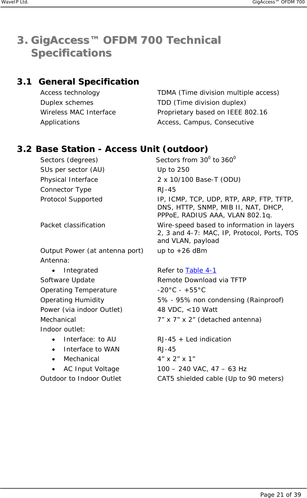     WaveIP Ltd.                           GigAccess™ OFDM 700Page 21 of 3933..  GGiiggAAcccceessss™™  OOFFDDMM  770000  TTeecchhnniiccaall  SSppeecciiffiiccaattiioonnss   33..11    GGeenneerraall  SSppeecciiffiiccaattiioonn    Access technology      TDMA (Time division multiple access) Duplex schemes      TDD (Time division duplex) Wireless MAC Interface    Proprietary based on IEEE 802.16 Applications    Access, Campus, Consecutive  33..22  BBaassee  SSttaattiioonn  --  AAcccceessss  UUnniitt  ((oouuttddoooorr))  Sectors (degrees)                      Sectors from 300 to 3600 SUs per sector (AU)      Up to 250 Physical Interface             2 x 10/100 Base-T (ODU) Connector Type   RJ-45  Protocol Supported  IP, ICMP, TCP, UDP, RTP, ARP, FTP, TFTP, DNS, HTTP, SNMP, MIB II, NAT, DHCP, PPPoE, RADIUS AAA, VLAN 802.1q. Packet classification  Wire-speed based to information in layers 2, 3 and 4-7: MAC, IP, Protocol, Ports, TOS and VLAN, payload Output Power (at antenna port)  up to +26 dBm  Antenna:  •  Integrated   Refer to Table 4-1 Software Update      Remote Download via TFTP Operating Temperature  -20°C - +55°C Operating Humidity  5% - 95% non condensing (Rainproof) Power (via indoor Outlet)  48 VDC, &lt;10 Watt   Mechanical  7” x 7” x 2” (detached antenna) Indoor outlet: •  Interface: to AU    RJ-45 + Led indication •  Interface to WAN    RJ-45 •  Mechanical      4” x 2” x 1” •  AC Input Voltage     100 – 240 VAC, 47 – 63 Hz      Outdoor to Indoor Outlet    CAT5 shielded cable (Up to 90 meters)   