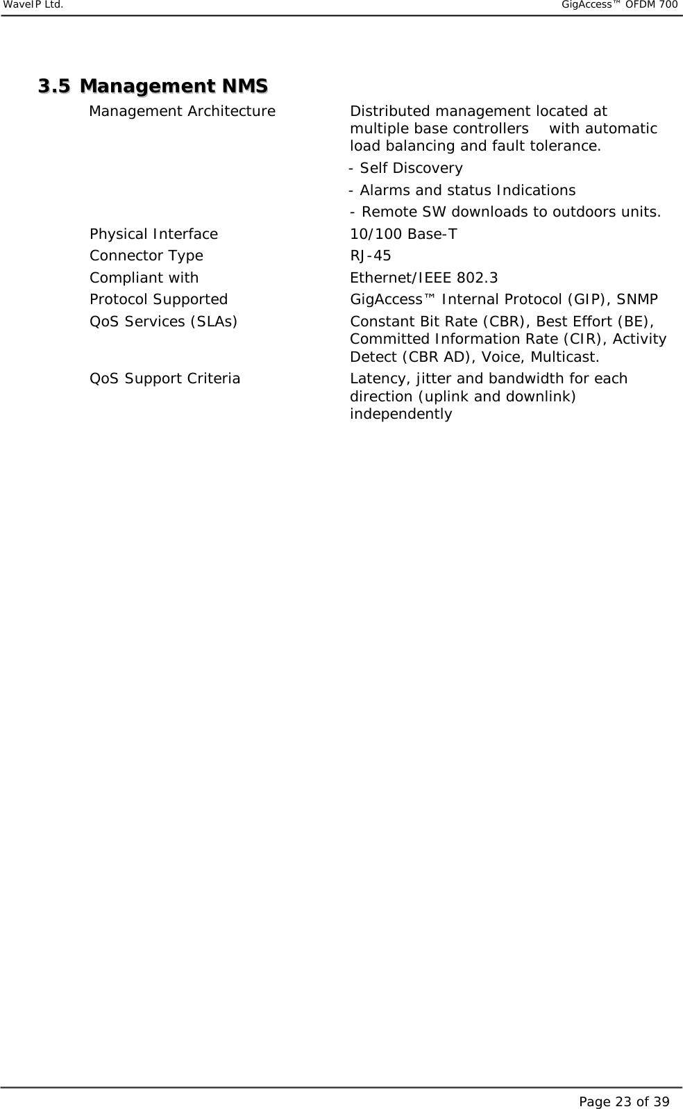     WaveIP Ltd.                           GigAccess™ OFDM 700Page 23 of 3933..55  MMaannaaggeemmeenntt  NNMMSS  Management Architecture     Distributed management located at multiple base controllers    with automatic load balancing and fault tolerance.                                          - Self Discovery                                          - Alarms and status Indications - Remote SW downloads to outdoors units. Physical Interface                  10/100 Base-T Connector Type              RJ-45  Compliant with              Ethernet/IEEE 802.3  Protocol Supported               GigAccess™ Internal Protocol (GIP), SNMP QoS Services (SLAs)            Constant Bit Rate (CBR), Best Effort (BE), Committed Information Rate (CIR), Activity Detect (CBR AD), Voice, Multicast. QoS Support Criteria  Latency, jitter and bandwidth for each direction (uplink and downlink) independently                            