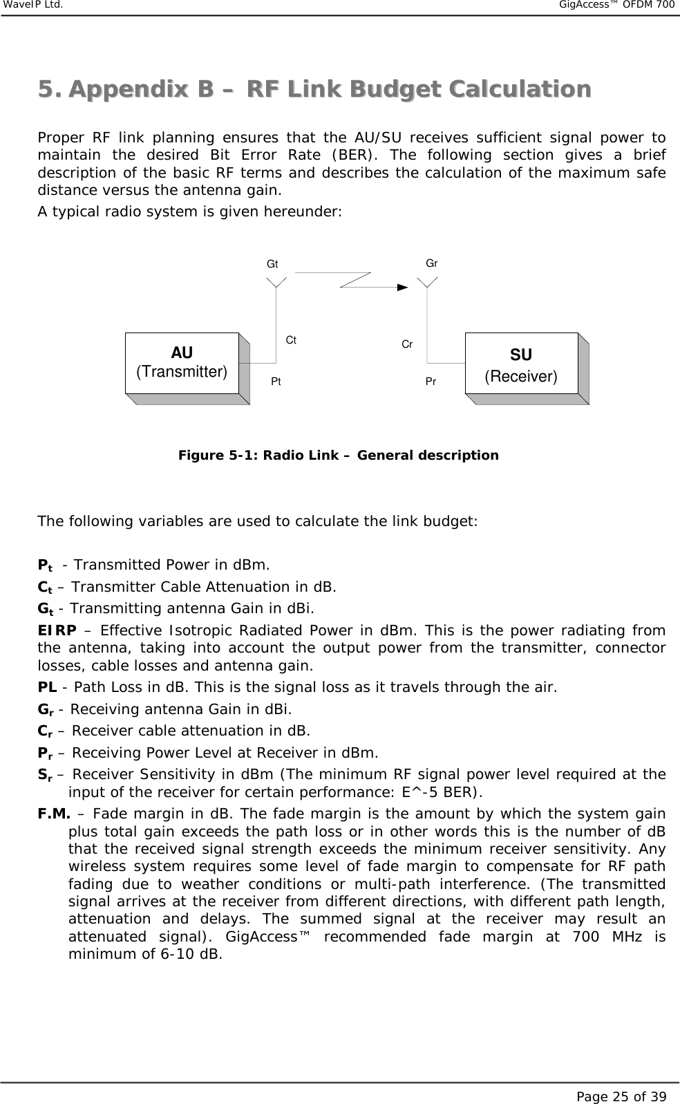     WaveIP Ltd.                           GigAccess™ OFDM 700Page 25 of 3955..  AAppppeennddiixx  BB  ––  RRFF  LLiinnkk  BBuuddggeett  CCaallccuullaattiioonn   Proper RF link planning ensures that the AU/SU receives sufficient signal power to maintain the desired Bit Error Rate (BER). The following section gives a brief description of the basic RF terms and describes the calculation of the maximum safe distance versus the antenna gain. A typical radio system is given hereunder:  AU(Transmitter) SU(Receiver)Gt GrPt PrCt Cr Figure  5-1: Radio Link – General description   The following variables are used to calculate the link budget:  Pt  - Transmitted Power in dBm. Ct – Transmitter Cable Attenuation in dB. Gt - Transmitting antenna Gain in dBi. EIRP – Effective Isotropic Radiated Power in dBm. This is the power radiating from the antenna, taking into account the output power from the transmitter, connector losses, cable losses and antenna gain. PL - Path Loss in dB. This is the signal loss as it travels through the air. Gr - Receiving antenna Gain in dBi. Cr – Receiver cable attenuation in dB. Pr – Receiving Power Level at Receiver in dBm. Sr – Receiver Sensitivity in dBm (The minimum RF signal power level required at the input of the receiver for certain performance: E^-5 BER). F.M. – Fade margin in dB. The fade margin is the amount by which the system gain plus total gain exceeds the path loss or in other words this is the number of dB that the received signal strength exceeds the minimum receiver sensitivity. Any wireless system requires some level of fade margin to compensate for RF path fading due to weather conditions or multi-path interference. (The transmitted signal arrives at the receiver from different directions, with different path length, attenuation and delays. The summed signal at the receiver may result an attenuated signal). GigAccess™ recommended fade margin at 700 MHz is minimum of 6-10 dB. 