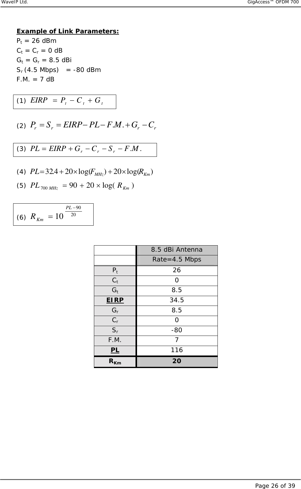     WaveIP Ltd.                           GigAccess™ OFDM 700Page 26 of 39Example of Link Parameters: Pt = 26 dBm Ct = Cr = 0 dB  Gt = Gr = 8.5 dBi Sr (4.5 Mbps)   = -80 dBm F.M. = 7 dB  (1)  ttt GCPEIRP +−=   (2)  rrrr CGMFPLEIRPSP −+−−== ..    (3)  ..MFSCGEIRPPL rrr −−−+=   (4)  )log(20)log(204.32 KmMHz RFPL×+×+=   (5)  )log(2090700 KmMHz RPL ×+=   (6)  209010−=PLKmR    8.5 dBi Antenna   Rate=4.5 Mbps Pt 26 Ct 0 Gt 8.5 EIRP 34.5 Gr 8.5 Cr 0 Sr -80 F.M.  7 PL 116 RKm 20      