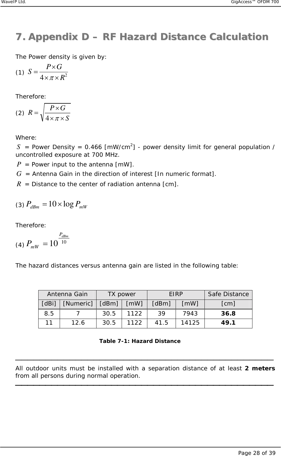     WaveIP Ltd.                           GigAccess™ OFDM 700Page 28 of 3977..  AAppppeennddiixx  DD  ––  RRFF  HHaazzaarrdd  DDiissttaannccee  CCaallccuullaattiioonn   The Power density is given by: (1)  24RGPS×××=π  Therefore:  (2)  SGPR×××=π4  Where: S = Power Density = 0.466 [mW/cm2] - power density limit for general population / uncontrolled exposure at 700 MHz. P = Power input to the antenna [mW].   G = Antenna Gain in the direction of interest [In numeric format].   R = Distance to the center of radiation antenna [cm].  (3) mWdBm PP log10×=    Therefore: (4) 1010 dBmPmWP=  The hazard distances versus antenna gain are listed in the following table:   Antenna Gain  TX power  EIRP  Safe Distance [dBi]  [Numeric]  [dBm] [mW]  [dBm]  [mW]  [cm] 8.5 7 30.5 1122 39 7943 36.8 11 12.6 30.5 1122 41.5 14125  49.1  Table  7-1: Hazard Distance    All outdoor units must be installed with a separation distance of at least 2 meters from all persons during normal operation.     