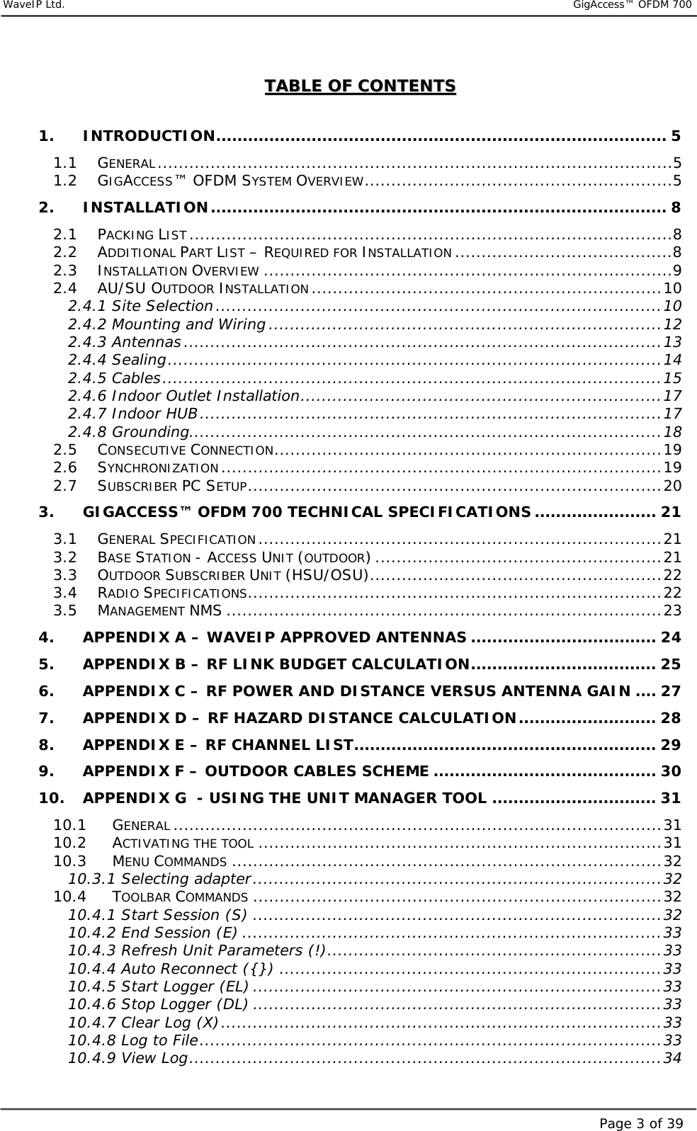     WaveIP Ltd.                           GigAccess™ OFDM 700Page 3 of 39TTAABBLLEE  OOFF  CCOONNTTEENNTTSS   1. INTRODUCTION..................................................................................... 5 1.1 GENERAL.................................................................................................5 1.2 GIGACCESS™ OFDM SYSTEM OVERVIEW..........................................................5 2. INSTALLATION...................................................................................... 8 2.1 PACKING LIST...........................................................................................8 2.2 ADDITIONAL PART LIST – REQUIRED FOR INSTALLATION .........................................8 2.3 INSTALLATION OVERVIEW .............................................................................9 2.4 AU/SU OUTDOOR INSTALLATION ..................................................................10 2.4.1 Site Selection....................................................................................10 2.4.2 Mounting and Wiring ..........................................................................12 2.4.3 Antennas ..........................................................................................13 2.4.4 Sealing.............................................................................................14 2.4.5 Cables..............................................................................................15 2.4.6 Indoor Outlet Installation....................................................................17 2.4.7 Indoor HUB.......................................................................................17 2.4.8 Grounding.........................................................................................18 2.5 CONSECUTIVE CONNECTION.........................................................................19 2.6 SYNCHRONIZATION...................................................................................19 2.7 SUBSCRIBER PC SETUP..............................................................................20 3. GIGACCESS™ OFDM 700 TECHNICAL SPECIFICATIONS ....................... 21 3.1 GENERAL SPECIFICATION............................................................................21 3.2 BASE STATION - ACCESS UNIT (OUTDOOR) ......................................................21 3.3 OUTDOOR SUBSCRIBER UNIT (HSU/OSU).......................................................22 3.4 RADIO SPECIFICATIONS..............................................................................22 3.5 MANAGEMENT NMS ..................................................................................23 4. APPENDIX A – WAVEIP APPROVED ANTENNAS ................................... 24 5. APPENDIX B – RF LINK BUDGET CALCULATION................................... 25 6. APPENDIX C – RF POWER AND DISTANCE VERSUS ANTENNA GAIN .... 27 7. APPENDIX D – RF HAZARD DISTANCE CALCULATION.......................... 28 8. APPENDIX E – RF CHANNEL LIST......................................................... 29 9. APPENDIX F – OUTDOOR CABLES SCHEME .......................................... 30 10. APPENDIX G  - USING THE UNIT MANAGER TOOL ............................... 31 10.1 GENERAL ............................................................................................31 10.2 ACTIVATING THE TOOL ............................................................................31 10.3 MENU COMMANDS .................................................................................32 10.3.1 Selecting adapter.............................................................................32 10.4 TOOLBAR COMMANDS .............................................................................32 10.4.1 Start Session (S) .............................................................................32 10.4.2 End Session (E) ...............................................................................33 10.4.3 Refresh Unit Parameters (!)...............................................................33 10.4.4 Auto Reconnect ({}) ........................................................................33 10.4.5 Start Logger (EL) .............................................................................33 10.4.6 Stop Logger (DL) .............................................................................33 10.4.7 Clear Log (X)...................................................................................33 10.4.8 Log to File.......................................................................................33 10.4.9 View Log.........................................................................................34 