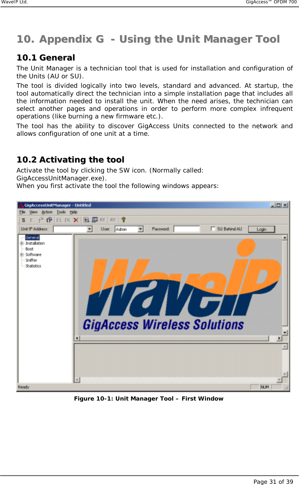     WaveIP Ltd.                           GigAccess™ OFDM 700Page 31 of 391100..  AAppppeennddiixx  GG    --  UUssiinngg  tthhee  UUnniitt  MMaannaaggeerr  TTooooll  1100..11  GGeenneerraall  The Unit Manager is a technician tool that is used for installation and configuration of the Units (AU or SU). The tool is divided logically into two levels, standard and advanced. At startup, the tool automatically direct the technician into a simple installation page that includes all the information needed to install the unit. When the need arises, the technician can select another pages and operations in order to perform more complex infrequent operations (like burning a new firmware etc.). The tool has the ability to discover GigAccess Units connected to the network and allows configuration of one unit at a time.  1100..22  AAccttiivvaattiinngg  tthhee  ttooooll  Activate the tool by clicking the SW icon. (Normally called: GigAccessUnitManager.exe). When you first activate the tool the following windows appears:   Figure  10-1: Unit Manager Tool – First Window  