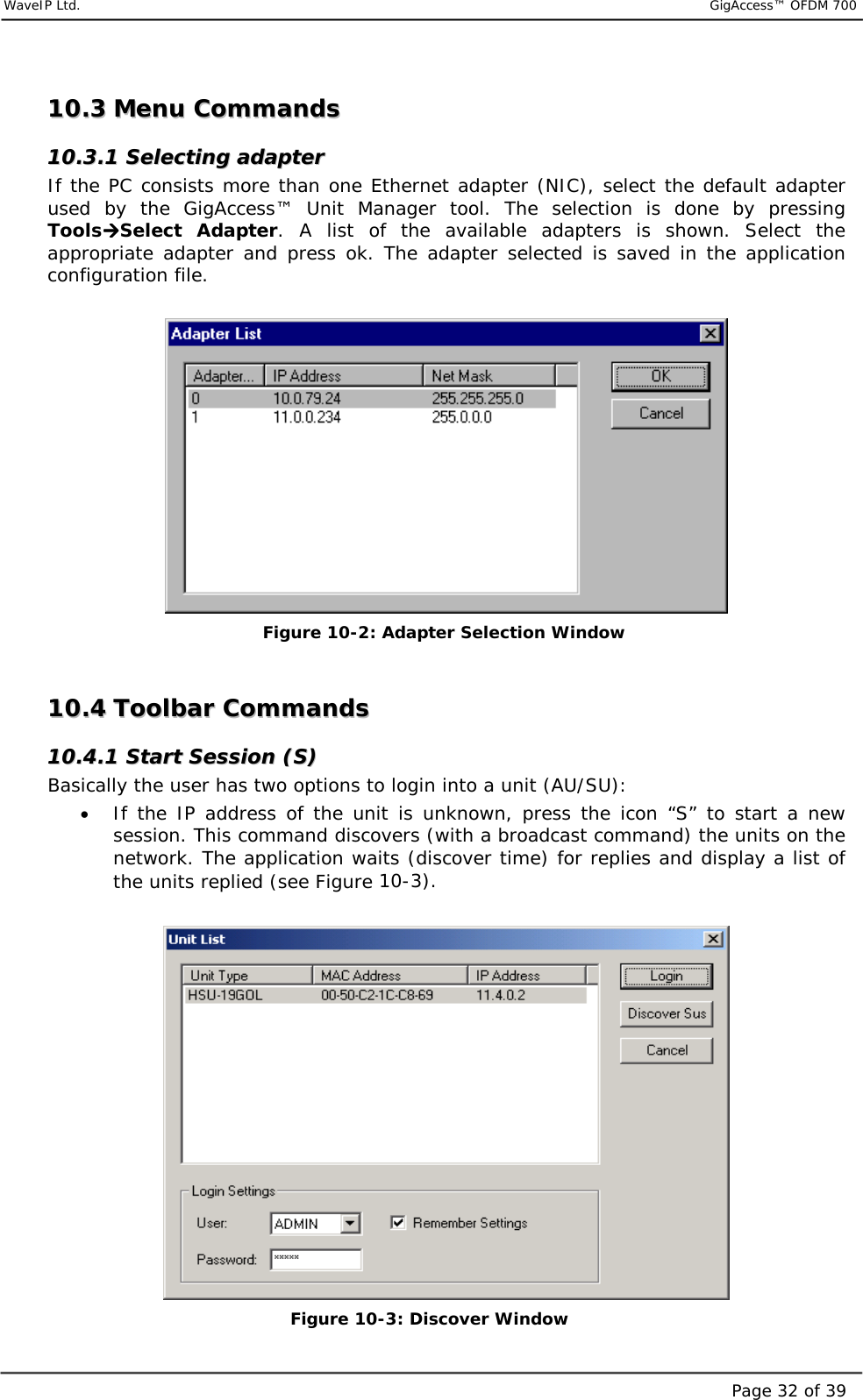     WaveIP Ltd.                           GigAccess™ OFDM 700Page 32 of 391100..33  MMeennuu  CCoommmmaannddss  1100..33..11  SSeelleeccttiinngg  aaddaapptteerr  If the PC consists more than one Ethernet adapter (NIC), select the default adapter used by the GigAccess™ Unit Manager tool. The selection is done by pressing Tools!!!!Select Adapter. A list of the available adapters is shown. Select the appropriate adapter and press ok. The adapter selected is saved in the application configuration file.        Figure  10-2: Adapter Selection Window  1100..44  TToooollbbaarr  CCoommmmaannddss  1100..44..11  SSttaarrtt  SSeessssiioonn  ((SS))  Basically the user has two options to login into a unit (AU/SU): •  If the IP address of the unit is unknown, press the icon “S” to start a new session. This command discovers (with a broadcast command) the units on the network. The application waits (discover time) for replies and display a list of the units replied (see Figure  10-3).    Figure  10-3: Discover Window  