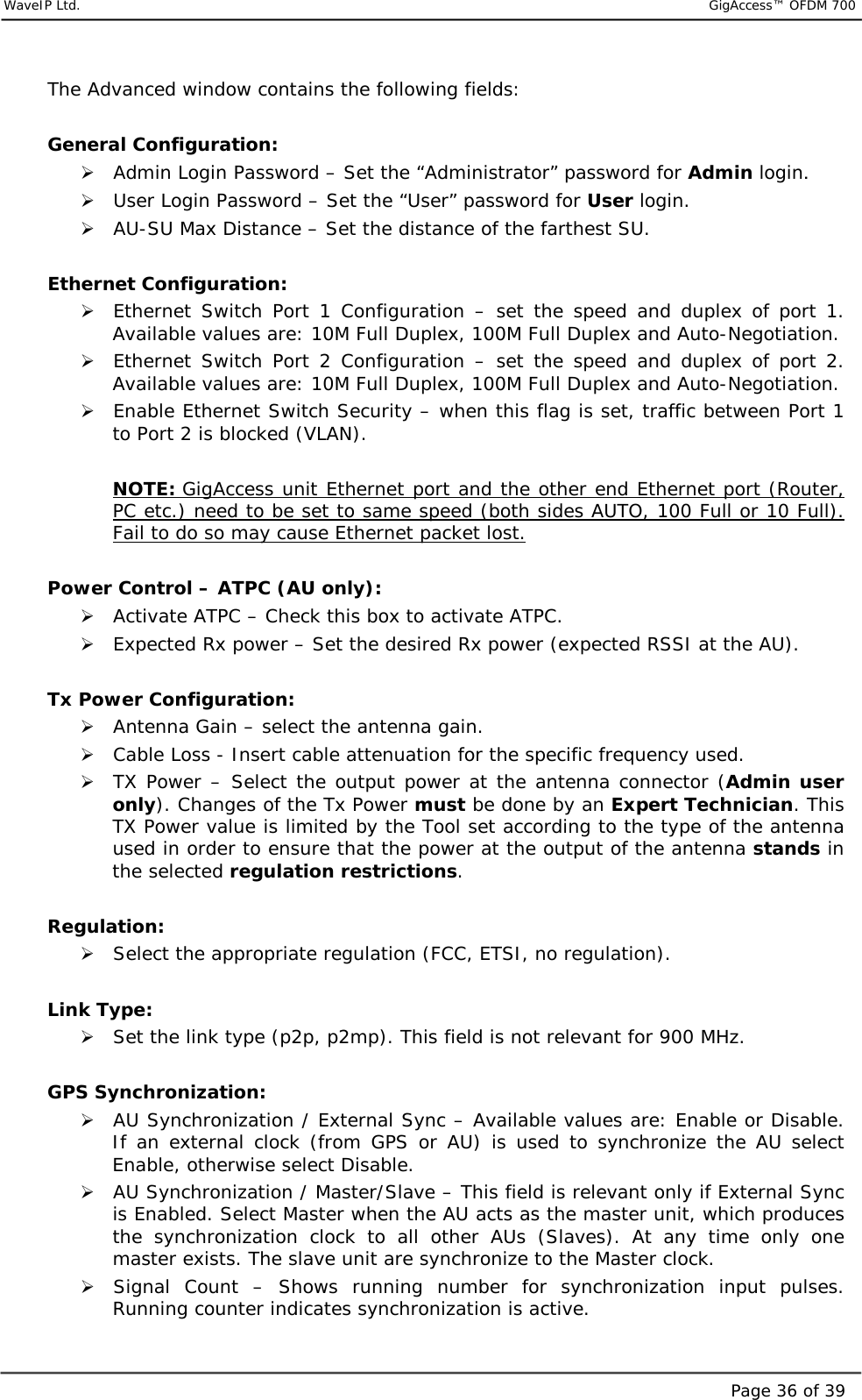     WaveIP Ltd.                           GigAccess™ OFDM 700Page 36 of 39The Advanced window contains the following fields:  General Configuration: &quot; Admin Login Password – Set the “Administrator” password for Admin login. &quot; User Login Password – Set the “User” password for User login. &quot; AU-SU Max Distance – Set the distance of the farthest SU.  Ethernet Configuration: &quot; Ethernet Switch Port 1 Configuration – set the speed and duplex of port 1. Available values are: 10M Full Duplex, 100M Full Duplex and Auto-Negotiation. &quot; Ethernet Switch Port 2 Configuration – set the speed and duplex of port 2. Available values are: 10M Full Duplex, 100M Full Duplex and Auto-Negotiation. &quot; Enable Ethernet Switch Security – when this flag is set, traffic between Port 1 to Port 2 is blocked (VLAN).  NOTE: GigAccess unit Ethernet port and the other end Ethernet port (Router, PC etc.) need to be set to same speed (both sides AUTO, 100 Full or 10 Full). Fail to do so may cause Ethernet packet lost.  Power Control – ATPC (AU only): &quot; Activate ATPC – Check this box to activate ATPC. &quot; Expected Rx power – Set the desired Rx power (expected RSSI at the AU).  Tx Power Configuration: &quot; Antenna Gain – select the antenna gain. &quot; Cable Loss - Insert cable attenuation for the specific frequency used. &quot; TX Power – Select the output power at the antenna connector (Admin user only). Changes of the Tx Power must be done by an Expert Technician. This TX Power value is limited by the Tool set according to the type of the antenna used in order to ensure that the power at the output of the antenna stands in the selected regulation restrictions.  Regulation: &quot; Select the appropriate regulation (FCC, ETSI, no regulation).  Link Type: &quot; Set the link type (p2p, p2mp). This field is not relevant for 900 MHz.  GPS Synchronization: &quot; AU Synchronization / External Sync – Available values are: Enable or Disable. If an external clock (from GPS or AU) is used to synchronize the AU select Enable, otherwise select Disable. &quot; AU Synchronization / Master/Slave – This field is relevant only if External Sync is Enabled. Select Master when the AU acts as the master unit, which produces the synchronization clock to all other AUs (Slaves). At any time only one master exists. The slave unit are synchronize to the Master clock. &quot; Signal Count – Shows running number for synchronization input pulses. Running counter indicates synchronization is active. 