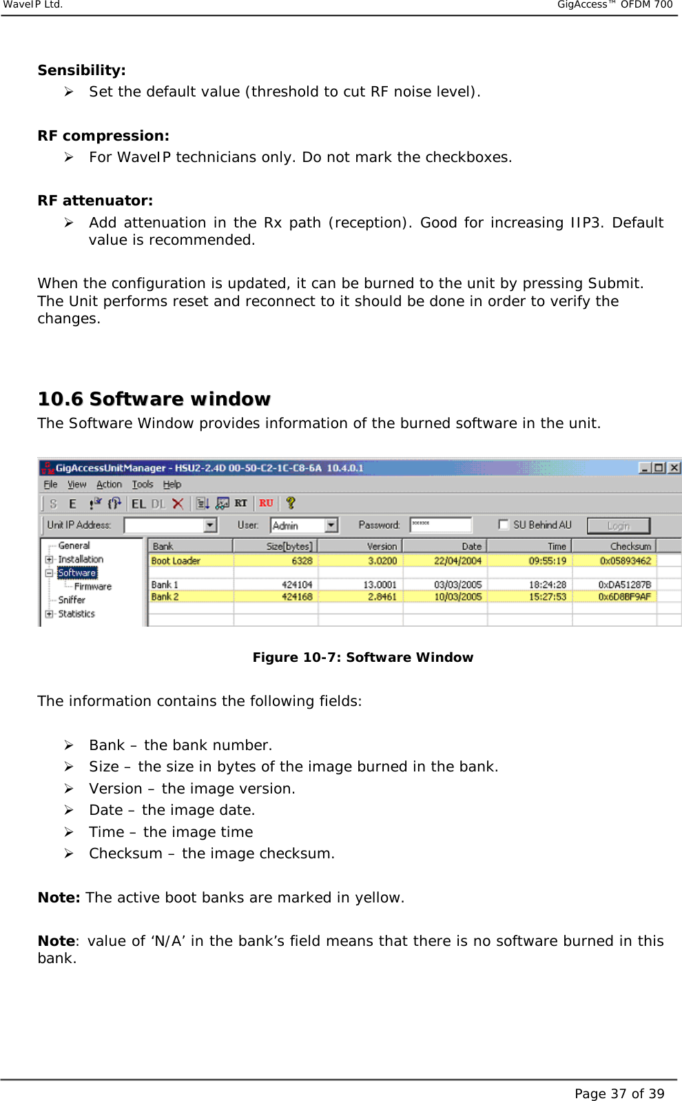     WaveIP Ltd.                           GigAccess™ OFDM 700Page 37 of 39Sensibility: &quot; Set the default value (threshold to cut RF noise level).  RF compression: &quot; For WaveIP technicians only. Do not mark the checkboxes.   RF attenuator: &quot; Add attenuation in the Rx path (reception). Good for increasing IIP3. Default value is recommended.  When the configuration is updated, it can be burned to the unit by pressing Submit. The Unit performs reset and reconnect to it should be done in order to verify the changes.   1100..66  SSooffttwwaarree  wwiinnddooww  The Software Window provides information of the burned software in the unit.     Figure  10-7: Software Window  The information contains the following fields:  &quot; Bank – the bank number. &quot; Size – the size in bytes of the image burned in the bank. &quot; Version – the image version. &quot; Date – the image date. &quot; Time – the image time &quot; Checksum – the image checksum.  Note: The active boot banks are marked in yellow.  Note: value of ‘N/A’ in the bank’s field means that there is no software burned in this bank.  