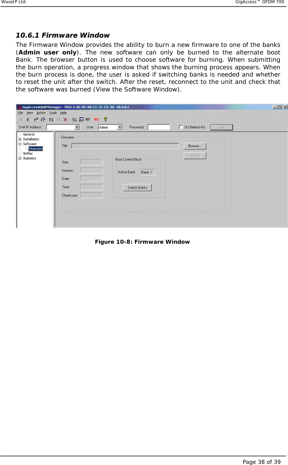     WaveIP Ltd.                           GigAccess™ OFDM 700Page 38 of 391100..66..11  FFiirrmmwwaarree  WWiinnddooww  The Firmware Window provides the ability to burn a new firmware to one of the banks (Admin user only). The new software can only be burned to the alternate boot Bank. The browser button is used to choose software for burning. When submitting the burn operation, a progress window that shows the burning process appears. When the burn process is done, the user is asked if switching banks is needed and whether to reset the unit after the switch. After the reset, reconnect to the unit and check that the software was burned (View the Software Window).    Figure  10-8: Firmware Window   