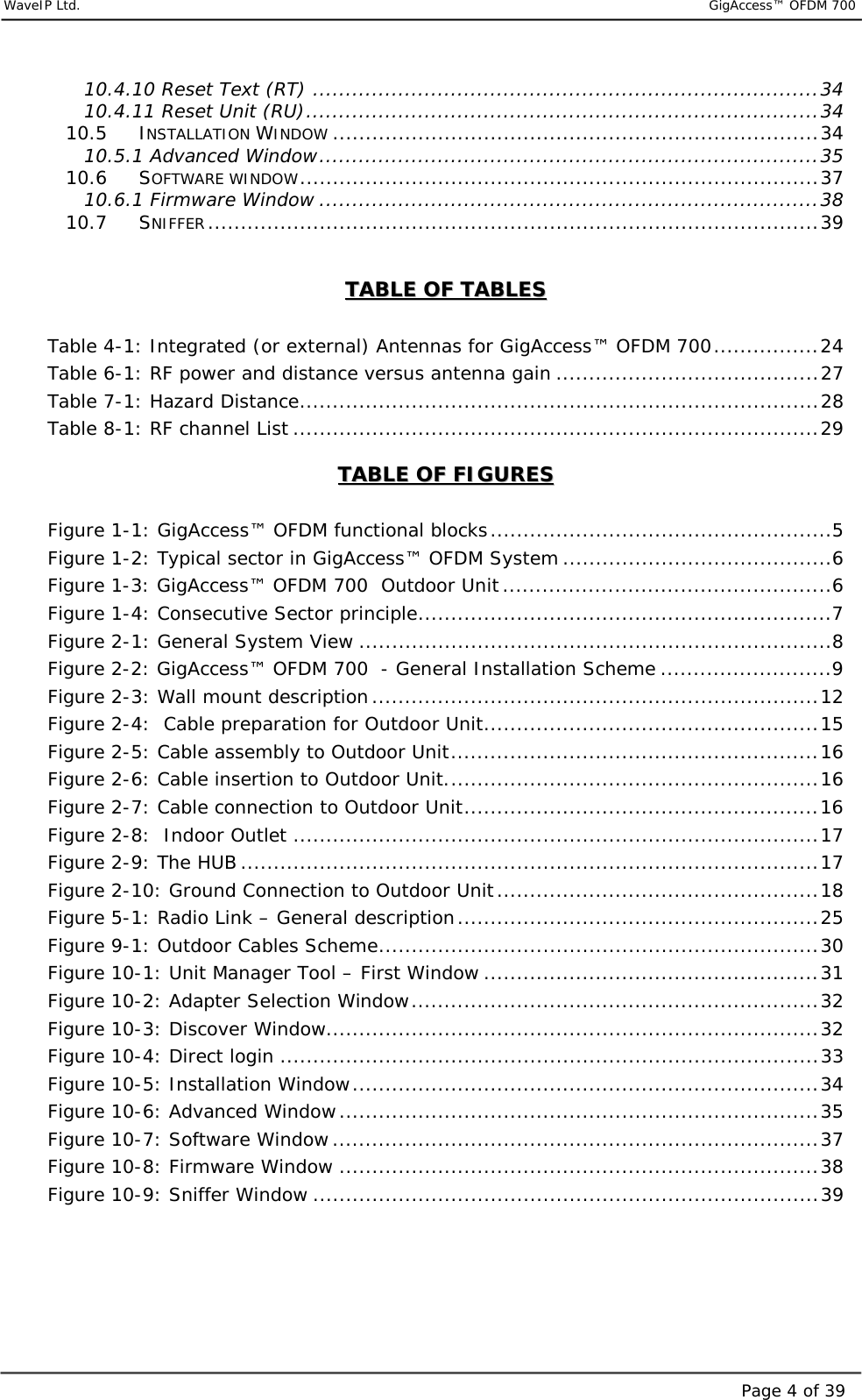     WaveIP Ltd.                           GigAccess™ OFDM 700Page 4 of 3910.4.10 Reset Text (RT) .............................................................................34 10.4.11 Reset Unit (RU)..............................................................................34 10.5 INSTALLATION WINDOW ..........................................................................34 10.5.1 Advanced Window............................................................................35 10.6 SOFTWARE WINDOW...............................................................................37 10.6.1 Firmware Window ............................................................................38 10.7 SNIFFER.............................................................................................39  TTAABBLLEE  OOFF  TTAABBLLEESS     Table  4-1: Integrated (or external) Antennas for GigAccess™ OFDM 700................24 Table  6-1: RF power and distance versus antenna gain ........................................27 Table  7-1: Hazard Distance...............................................................................28 Table  8-1: RF channel List ................................................................................29 TTAABBLLEE  OOFF  FFIIGGUURREESS   Figure  1-1: GigAccess™ OFDM functional blocks....................................................5 Figure  1-2: Typical sector in GigAccess™ OFDM System .........................................6 Figure  1-3: GigAccess™ OFDM 700  Outdoor Unit..................................................6 Figure  1-4: Consecutive Sector principle...............................................................7 Figure  2-1: General System View ........................................................................8 Figure  2-2: GigAccess™ OFDM 700  - General Installation Scheme ..........................9 Figure  2-3: Wall mount description....................................................................12 Figure  2-4:  Cable preparation for Outdoor Unit...................................................15 Figure  2-5: Cable assembly to Outdoor Unit........................................................16 Figure  2-6: Cable insertion to Outdoor Unit.........................................................16 Figure  2-7: Cable connection to Outdoor Unit......................................................16 Figure  2-8:  Indoor Outlet ................................................................................17 Figure  2-9: The HUB ........................................................................................17 Figure  2-10: Ground Connection to Outdoor Unit.................................................18 Figure  5-1: Radio Link – General description.......................................................25 Figure  9-1: Outdoor Cables Scheme...................................................................30 Figure  10-1: Unit Manager Tool – First Window ...................................................31 Figure  10-2: Adapter Selection Window..............................................................32 Figure  10-3: Discover Window...........................................................................32 Figure  10-4: Direct login ..................................................................................33 Figure  10-5: Installation Window.......................................................................34 Figure  10-6: Advanced Window.........................................................................35 Figure  10-7: Software Window ..........................................................................37 Figure  10-8: Firmware Window .........................................................................38 Figure  10-9: Sniffer Window .............................................................................39    