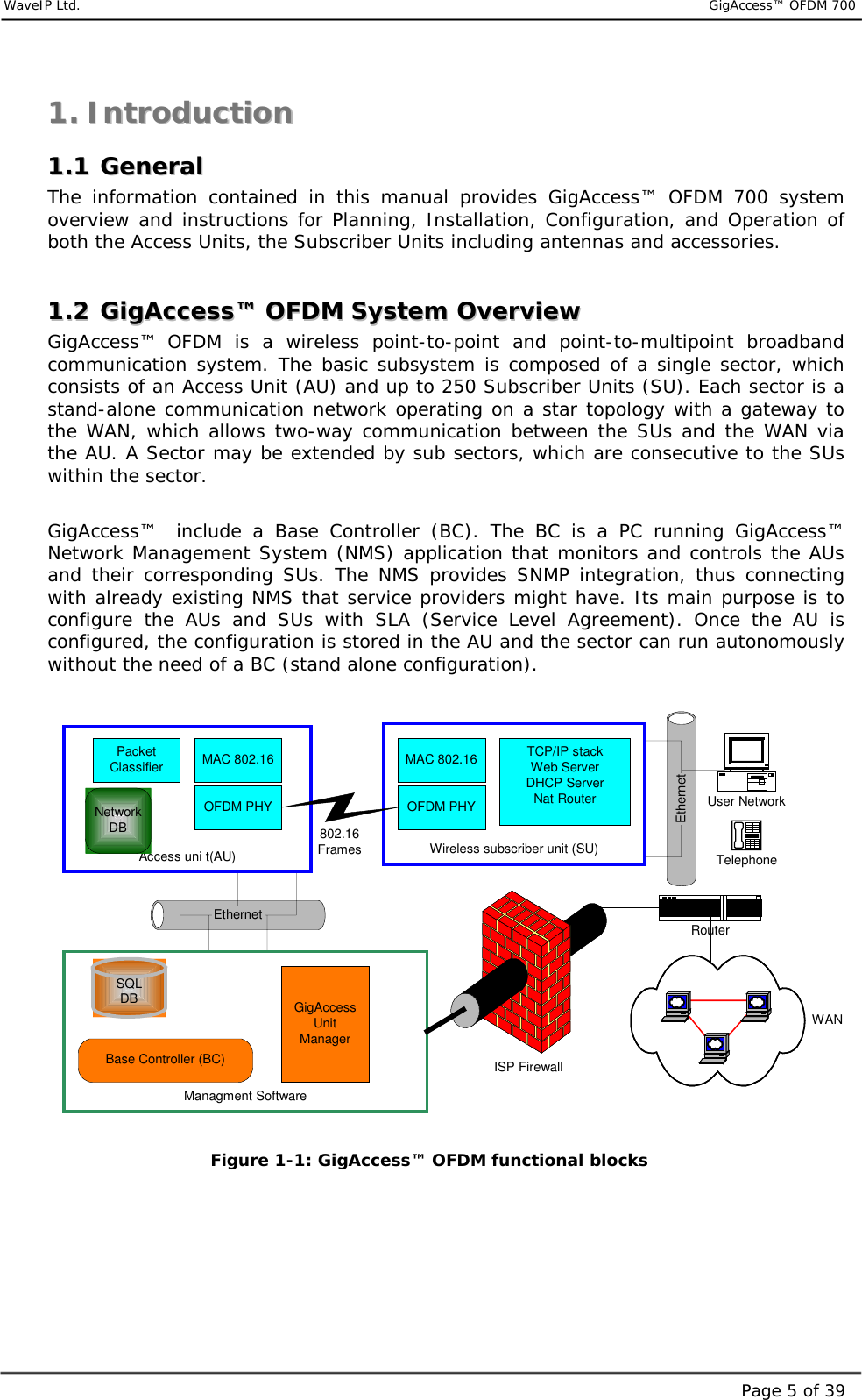     WaveIP Ltd.                           GigAccess™ OFDM 700Page 5 of 3911..  IInnttrroodduuccttiioonn  11..11  GGeenneerraall  The information contained in this manual provides GigAccess™ OFDM 700 system overview and instructions for Planning, Installation, Configuration, and Operation of both the Access Units, the Subscriber Units including antennas and accessories.  11..22  GGiiggAAcccceessss™™  OOFFDDMM  SSyysstteemm  OOvveerrvviieeww  GigAccess™ OFDM is a wireless point-to-point and point-to-multipoint broadband communication system. The basic subsystem is composed of a single sector, which consists of an Access Unit (AU) and up to 250 Subscriber Units (SU). Each sector is a stand-alone communication network operating on a star topology with a gateway to the WAN, which allows two-way communication between the SUs and the WAN via the AU. A Sector may be extended by sub sectors, which are consecutive to the SUs within the sector.   GigAccess™    include a Base Controller (BC). The BC is a PC running GigAccess™ Network Management System (NMS) application that monitors and controls the AUs and their corresponding SUs. The NMS provides SNMP integration, thus connecting with already existing NMS that service providers might have. Its main purpose is to configure the AUs and SUs with SLA (Service Level Agreement). Once the AU is configured, the configuration is stored in the AU and the sector can run autonomously without the need of a BC (stand alone configuration).  EthernetEthernetManagment SoftwareAccess uni t(AU) Wireless subscriber unit (SU)MAC 802.16OFDM PHYMAC 802.16802.16FramesTCP/IP stackWeb ServerDHCP ServerNat RouterOFDM PHYNetworkDBPacketClassifierBase Controller (BC)GigAccessUnitManagerSQLDBUser NetworkRouterWANISP FirewallTelephone  Figure  1-1: GigAccess™ OFDM functional blocks     