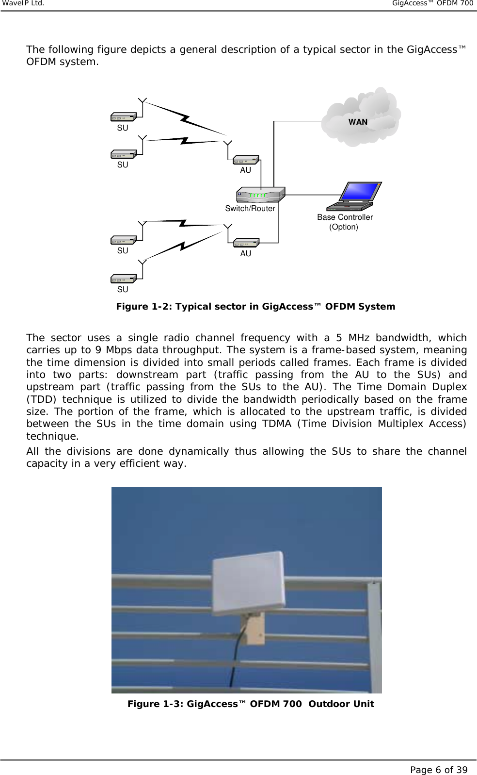     WaveIP Ltd.                           GigAccess™ OFDM 700Page 6 of 39The following figure depicts a general description of a typical sector in the GigAccess™ OFDM system.  AUAUSwitch/RouterSUSUSUSU Base Controller(Option)WAN Figure  1-2: Typical sector in GigAccess™ OFDM System  The sector uses a single radio channel frequency with a 5 MHz bandwidth, which carries up to 9 Mbps data throughput. The system is a frame-based system, meaning the time dimension is divided into small periods called frames. Each frame is divided into two parts: downstream part (traffic passing from the AU to the SUs) and upstream part (traffic passing from the SUs to the AU). The Time Domain Duplex (TDD) technique is utilized to divide the bandwidth periodically based on the frame size. The portion of the frame, which is allocated to the upstream traffic, is divided between the SUs in the time domain using TDMA (Time Division Multiplex Access) technique. All the divisions are done dynamically thus allowing the SUs to share the channel capacity in a very efficient way.             Figure  1-3: GigAccess™ OFDM 700  Outdoor Unit  