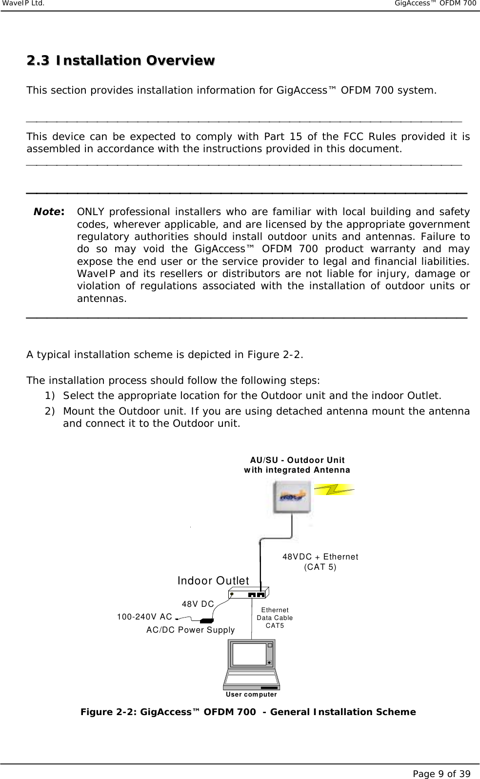     WaveIP Ltd.                           GigAccess™ OFDM 700Page 9 of 3922..33  IInnssttaallllaattiioonn  OOvveerrvviieeww   This section provides installation information for GigAccess™ OFDM 700 system.   This device can be expected to comply with Part 15 of the FCC Rules provided it is assembled in accordance with the instructions provided in this document.     Note:  ONLY professional installers who are familiar with local building and safety codes, wherever applicable, and are licensed by the appropriate government regulatory authorities should install outdoor units and antennas. Failure to do so may void the GigAccess™ OFDM 700 product warranty and may expose the end user or the service provider to legal and financial liabilities. WaveIP and its resellers or distributors are not liable for injury, damage or violation of regulations associated with the installation of outdoor units or antennas.    A typical installation scheme is depicted in Figure  2-2.  The installation process should follow the following steps: 1)  Select the appropriate location for the Outdoor unit and the indoor Outlet. 2)  Mount the Outdoor unit. If you are using detached antenna mount the antenna and connect it to the Outdoor unit.  AU/SU - Outdoor Unitwith integrated AntennaAC/DC Power SupplyIndoor Outlet100-240V AC48V DC48VDC + Ethernet(CAT 5)EthernetData CableCAT5User computer Figure  2-2: GigAccess™ OFDM 700  - General Installation Scheme  