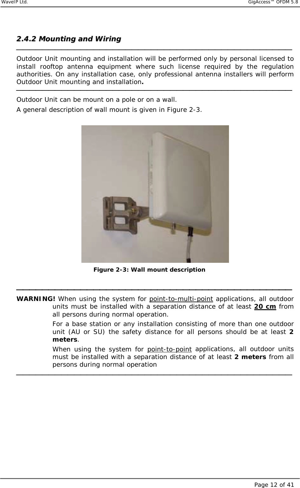     WaveIP Ltd.                            GigAccess™ OFDM 5.8Page 12 of 4122..44..22  MMoouunnttiinngg  aanndd  WWiirriinngg     Outdoor Unit mounting and installation will be performed only by personal licensed to install rooftop antenna equipment where such license required by the regulation authorities. On any installation case, only professional antenna installers will perform Outdoor Unit mounting and installation.  Outdoor Unit can be mount on a pole or on a wall. A general description of wall mount is given in Figure  2-3.   Figure  2-3: Wall mount description   WARNING! When using the system for point-to-multi-point applications, all outdoor units must be installed with a separation distance of at least 20 cm from all persons during normal operation.  For a base station or any installation consisting of more than one outdoor unit (AU or SU) the safety distance for all persons should be at least 2 meters. When using the system for point-to-point applications, all outdoor units must be installed with a separation distance of at least 2 meters from all persons during normal operation         