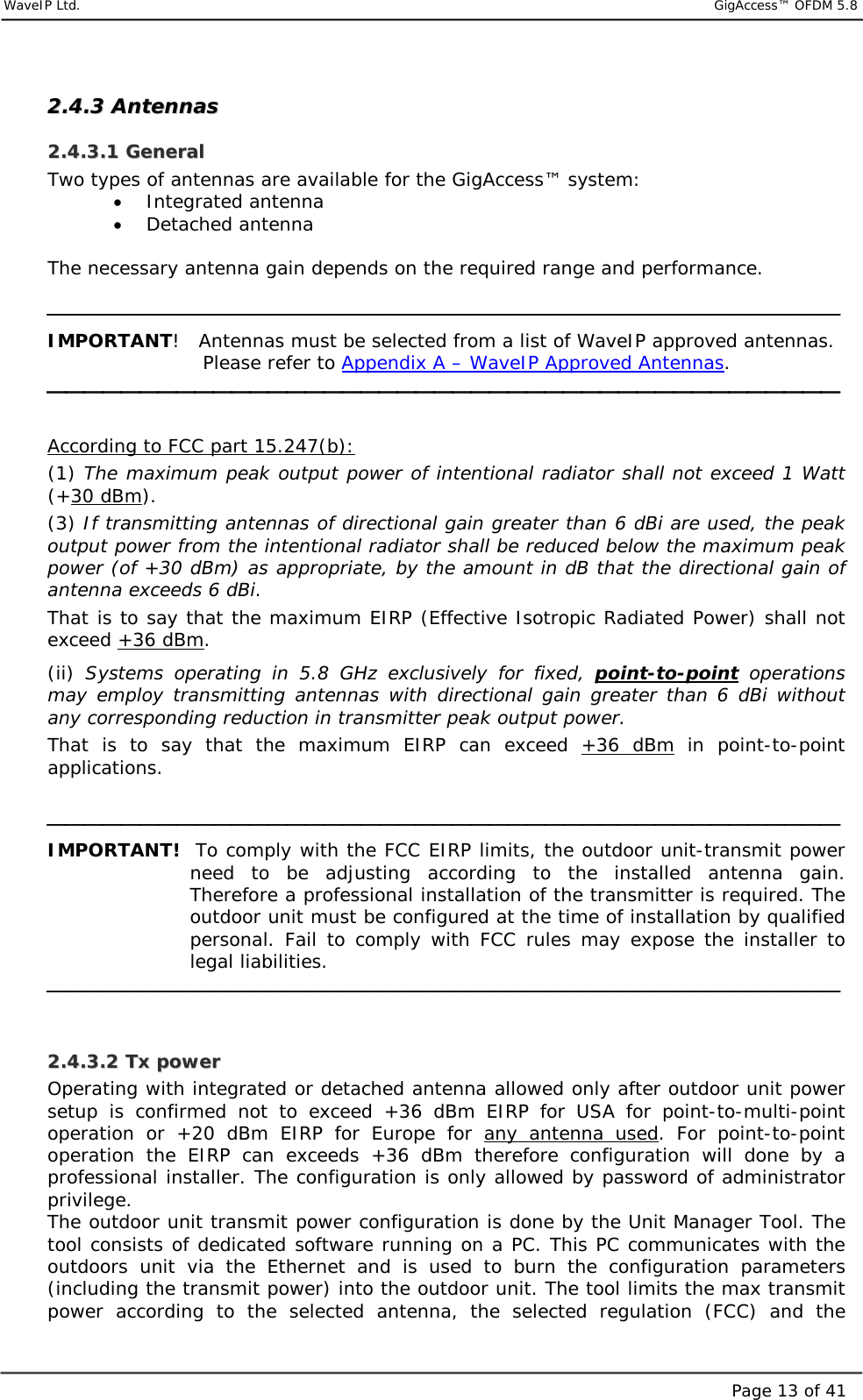     WaveIP Ltd.                            GigAccess™ OFDM 5.8Page 13 of 4122..44..33  AAnntteennnnaass  22..44..33..11  GGeenneerraall  Two types of antennas are available for the GigAccess™ system:  •  Integrated antenna  •  Detached antenna  The necessary antenna gain depends on the required range and performance.   IMPORTANT!   Antennas must be selected from a list of WaveIP approved antennas.  Please refer to Appendix A – WaveIP Approved Antennas.   According to FCC part 15.247(b): (1) The maximum peak output power of intentional radiator shall not exceed 1 Watt (+30 dBm).  (3) If transmitting antennas of directional gain greater than 6 dBi are used, the peak output power from the intentional radiator shall be reduced below the maximum peak power (of +30 dBm) as appropriate, by the amount in dB that the directional gain of antenna exceeds 6 dBi.  That is to say that the maximum EIRP (Effective Isotropic Radiated Power) shall not exceed +36 dBm.  (ii)  Systems operating in 5.8 GHz exclusively for fixed, point-to-point operations may employ transmitting antennas with directional gain greater than 6 dBi without any corresponding reduction in transmitter peak output power.  That is to say that the maximum EIRP can exceed +36 dBm in point-to-point applications.    IMPORTANT!  To comply with the FCC EIRP limits, the outdoor unit-transmit power need to be adjusting according to the installed antenna gain.  Therefore a professional installation of the transmitter is required. The outdoor unit must be configured at the time of installation by qualified personal. Fail to comply with FCC rules may expose the installer to legal liabilities.   22..44..33..22  TTxx  ppoowweerr  Operating with integrated or detached antenna allowed only after outdoor unit power setup is confirmed not to exceed +36 dBm EIRP for USA for point-to-multi-point operation or +20 dBm EIRP for Europe for any antenna used. For point-to-point operation the EIRP can exceeds +36 dBm therefore configuration will done by a professional installer. The configuration is only allowed by password of administrator privilege. The outdoor unit transmit power configuration is done by the Unit Manager Tool. The tool consists of dedicated software running on a PC. This PC communicates with the outdoors unit via the Ethernet and is used to burn the configuration parameters (including the transmit power) into the outdoor unit. The tool limits the max transmit power according to the selected antenna, the selected regulation (FCC) and the 