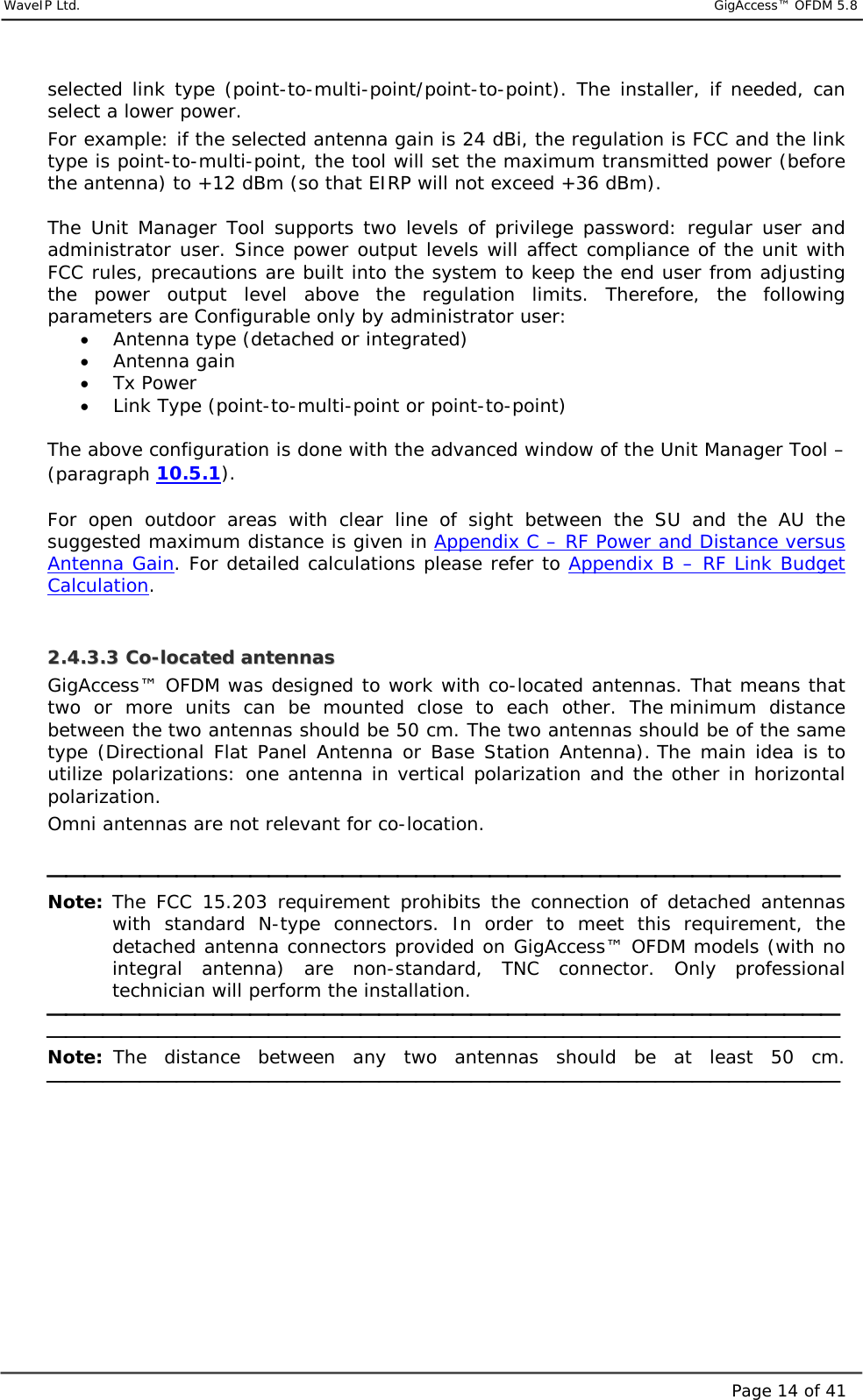     WaveIP Ltd.                            GigAccess™ OFDM 5.8Page 14 of 41selected link type (point-to-multi-point/point-to-point). The installer, if needed, can select a lower power. For example: if the selected antenna gain is 24 dBi, the regulation is FCC and the link type is point-to-multi-point, the tool will set the maximum transmitted power (before the antenna) to +12 dBm (so that EIRP will not exceed +36 dBm).  The Unit Manager Tool supports two levels of privilege password: regular user and administrator user. Since power output levels will affect compliance of the unit with FCC rules, precautions are built into the system to keep the end user from adjusting the power output level above the regulation limits. Therefore, the following parameters are Configurable only by administrator user: •  Antenna type (detached or integrated)  •  Antenna gain  •  Tx Power  •  Link Type (point-to-multi-point or point-to-point)  The above configuration is done with the advanced window of the Unit Manager Tool – (paragraph  10.5.1).   For open outdoor areas with clear line of sight between the SU and the AU the suggested maximum distance is given in Appendix C – RF Power and Distance versus Antenna Gain. For detailed calculations please refer to Appendix B – RF Link Budget Calculation.   22..44..33..33  CCoo--llooccaatteedd  aanntteennnnaass  GigAccess™ OFDM was designed to work with co-located antennas. That means that two or more units can be mounted close to each other. The minimum distance between the two antennas should be 50 cm. The two antennas should be of the same type (Directional Flat Panel Antenna or Base Station Antenna). The main idea is to utilize polarizations: one antenna in vertical polarization and the other in horizontal polarization.  Omni antennas are not relevant for co-location.   Note: The FCC 15.203 requirement prohibits the connection of detached antennas with standard N-type connectors. In order to meet this requirement, the detached antenna connectors provided on GigAccess™ OFDM models (with no integral antenna) are non-standard, TNC connector. Only professional technician will perform the installation.   Note: The distance between any two antennas should be at least 50 cm.    