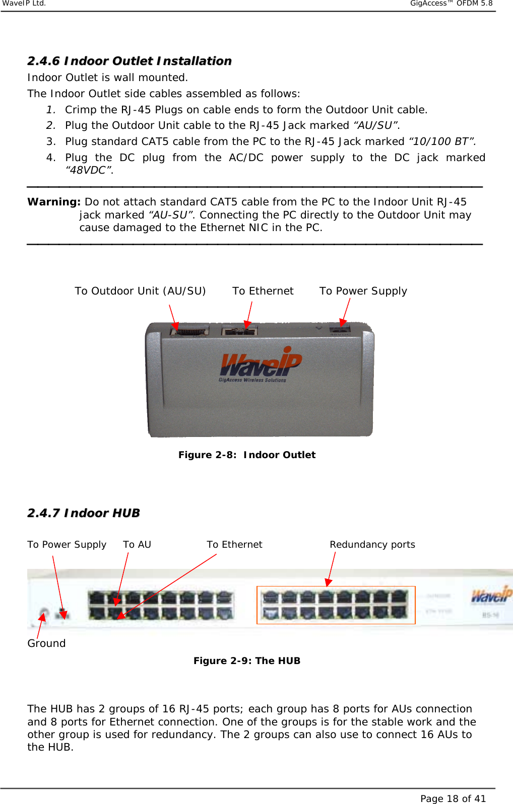     WaveIP Ltd.                            GigAccess™ OFDM 5.8Page 18 of 4122..44..66  IInnddoooorr  OOuuttlleett  IInnssttaallllaattiioonn    Indoor Outlet is wall mounted.  The Indoor Outlet side cables assembled as follows: 1.  Crimp the RJ-45 Plugs on cable ends to form the Outdoor Unit cable. 2.  Plug the Outdoor Unit cable to the RJ-45 Jack marked “AU/SU”. 3.  Plug standard CAT5 cable from the PC to the RJ-45 Jack marked “10/100 BT”. 4. Plug the DC plug from the AC/DC power supply to the DC jack marked “48VDC”.  Warning: Do not attach standard CAT5 cable from the PC to the Indoor Unit RJ-45 jack marked “AU-SU”. Connecting the PC directly to the Outdoor Unit may cause damaged to the Ethernet NIC in the PC.                 To Outdoor Unit (AU/SU)       To Ethernet       To Power Supply     Figure  2-8:  Indoor Outlet   22..44..77  IInnddoooorr  HHUUBB   To Power Supply     To AU                 To Ethernet    Redundancy ports  Ground Figure  2-9: The HUB   The HUB has 2 groups of 16 RJ-45 ports; each group has 8 ports for AUs connection and 8 ports for Ethernet connection. One of the groups is for the stable work and the other group is used for redundancy. The 2 groups can also use to connect 16 AUs to the HUB. 