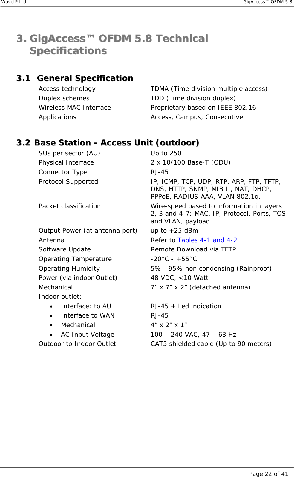     WaveIP Ltd.                            GigAccess™ OFDM 5.8Page 22 of 4133..  GGiiggAAcccceessss™™  OOFFDDMM  55..88  TTeecchhnniiccaall  SSppeecciiffiiccaattiioonnss   33..11    GGeenneerraall  SSppeecciiffiiccaattiioonn    Access technology      TDMA (Time division multiple access) Duplex schemes      TDD (Time division duplex) Wireless MAC Interface    Proprietary based on IEEE 802.16 Applications    Access, Campus, Consecutive  33..22  BBaassee  SSttaattiioonn  --  AAcccceessss  UUnniitt  ((oouuttddoooorr))  SUs per sector (AU)      Up to 250 Physical Interface             2 x 10/100 Base-T (ODU) Connector Type   RJ-45  Protocol Supported  IP, ICMP, TCP, UDP, RTP, ARP, FTP, TFTP, DNS, HTTP, SNMP, MIB II, NAT, DHCP, PPPoE, RADIUS AAA, VLAN 802.1q. Packet classification  Wire-speed based to information in layers 2, 3 and 4-7: MAC, IP, Protocol, Ports, TOS and VLAN, payload Output Power (at antenna port)  up to +25 dBm  Antenna   Refer to Tables 4-1 and 4-2 Software Update      Remote Download via TFTP Operating Temperature  -20°C - +55°C Operating Humidity  5% - 95% non condensing (Rainproof) Power (via indoor Outlet)  48 VDC, &lt;10 Watt   Mechanical  7” x 7” x 2” (detached antenna) Indoor outlet: •  Interface: to AU    RJ-45 + Led indication •  Interface to WAN    RJ-45 •  Mechanical      4” x 2” x 1” •  AC Input Voltage     100 – 240 VAC, 47 – 63 Hz      Outdoor to Indoor Outlet    CAT5 shielded cable (Up to 90 meters)   