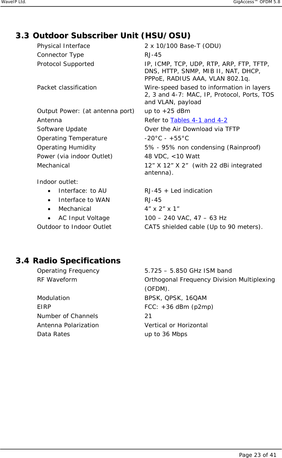     WaveIP Ltd.                            GigAccess™ OFDM 5.8Page 23 of 4133..33  OOuuttddoooorr  SSuubbssccrriibbeerr  UUnniitt  ((HHSSUU//OOSSUU))  Physical Interface             2 x 10/100 Base-T (ODU) Connector Type   RJ-45  Protocol Supported  IP, ICMP, TCP, UDP, RTP, ARP, FTP, TFTP, DNS, HTTP, SNMP, MIB II, NAT, DHCP, PPPoE, RADIUS AAA, VLAN 802.1q. Packet classification  Wire-speed based to information in layers 2, 3 and 4-7: MAC, IP, Protocol, Ports, TOS and VLAN, payload Output Power: (at antenna port)  up to +25 dBm  Antenna    Refer to Tables 4-1 and 4-2 Software Update      Over the Air Download via TFTP Operating Temperature  -20°C - +55°C Operating Humidity  5% - 95% non condensing (Rainproof) Power (via indoor Outlet)  48 VDC, &lt;10 Watt   Mechanical  12” X 12” X 2”  (with 22 dBi integrated antenna). Indoor outlet: •  Interface: to AU    RJ-45 + Led indication •  Interface to WAN    RJ-45 •  Mechanical      4” x 2” x 1” •  AC Input Voltage     100 – 240 VAC, 47 – 63 Hz      Outdoor to Indoor Outlet  CAT5 shielded cable (Up to 90 meters).   33..44  RRaaddiioo  SSppeecciiffiiccaattiioonnss  Operating Frequency     5.725 – 5.850 GHz ISM band  RF Waveform       Orthogonal Frequency Division Multiplexing      (OFDM). Modulation    BPSK, QPSK, 16QAM EIRP             FCC: +36 dBm (p2mp) Number of Channels      21  Antenna Polarization               Vertical or Horizontal Data Rates        up to 36 Mbps    