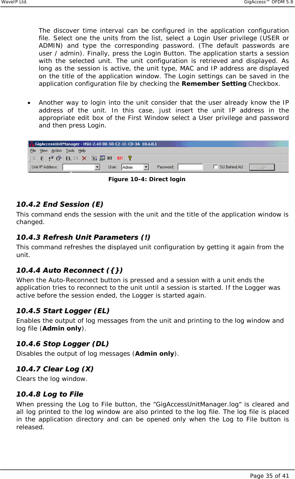     WaveIP Ltd.                            GigAccess™ OFDM 5.8Page 35 of 41The discover time interval can be configured in the application configuration file. Select one the units from the list, select a Login User privilege (USER or ADMIN) and type the corresponding password. (The default passwords are user / admin). Finally, press the Login Button. The application starts a session with the selected unit. The unit configuration is retrieved and displayed. As long as the session is active, the unit type, MAC and IP address are displayed on the title of the application window. The Login settings can be saved in the application configuration file by checking the Remember Setting Checkbox.  •  Another way to login into the unit consider that the user already know the IP address of the unit. In this case, just insert the unit IP address in the appropriate edit box of the First Window select a User privilege and password and then press Login.   Figure  10-4: Direct login  1100..44..22  EEnndd  SSeessssiioonn  ((EE))  This command ends the session with the unit and the title of the application window is changed.  1100..44..33  RReeffrreesshh  UUnniitt  PPaarraammeetteerrss  ((!!))  This command refreshes the displayed unit configuration by getting it again from the unit.  1100..44..44  AAuuttoo  RReeccoonnnneecctt  (({{}}))  When the Auto-Reconnect button is pressed and a session with a unit ends the application tries to reconnect to the unit until a session is started. If the Logger was active before the session ended, the Logger is started again. 1100..44..55  SSttaarrtt  LLooggggeerr  ((EELL))  Enables the output of log messages from the unit and printing to the log window and log file (Admin only). 1100..44..66  SSttoopp  LLooggggeerr  ((DDLL))  Disables the output of log messages (Admin only). 1100..44..77  CClleeaarr  LLoogg  ((XX))  Clears the log window. 1100..44..88  LLoogg  ttoo  FFiillee  When pressing the Log to File button, the “GigAccessUnitManager.log“ is cleared and all log printed to the log window are also printed to the log file. The log file is placed in the application directory and can be opened only when the Log to File button is released. 