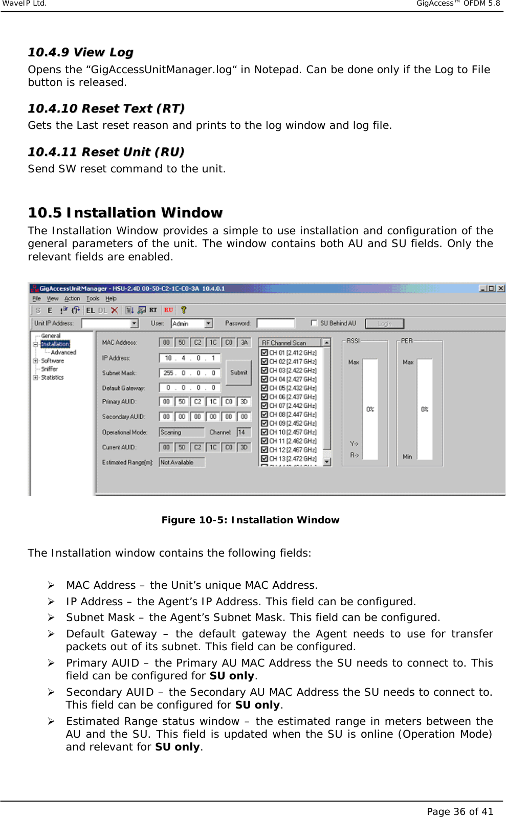     WaveIP Ltd.                            GigAccess™ OFDM 5.8Page 36 of 411100..44..99  VViieeww  LLoogg  Opens the “GigAccessUnitManager.log“ in Notepad. Can be done only if the Log to File button is released. 1100..44..1100  RReesseett  TTeexxtt  ((RRTT))  Gets the Last reset reason and prints to the log window and log file. 1100..44..1111  RReesseett  UUnniitt  ((RRUU))  Send SW reset command to the unit.  1100..55  IInnssttaallllaattiioonn  WWiinnddooww  The Installation Window provides a simple to use installation and configuration of the general parameters of the unit. The window contains both AU and SU fields. Only the relevant fields are enabled.   Figure  10-5: Installation Window  The Installation window contains the following fields:  &quot; MAC Address – the Unit’s unique MAC Address.  &quot; IP Address – the Agent’s IP Address. This field can be configured. &quot; Subnet Mask – the Agent’s Subnet Mask. This field can be configured. &quot; Default Gateway – the default gateway the Agent needs to use for transfer packets out of its subnet. This field can be configured. &quot; Primary AUID – the Primary AU MAC Address the SU needs to connect to. This field can be configured for SU only. &quot; Secondary AUID – the Secondary AU MAC Address the SU needs to connect to. This field can be configured for SU only. &quot; Estimated Range status window – the estimated range in meters between the AU and the SU. This field is updated when the SU is online (Operation Mode) and relevant for SU only. 